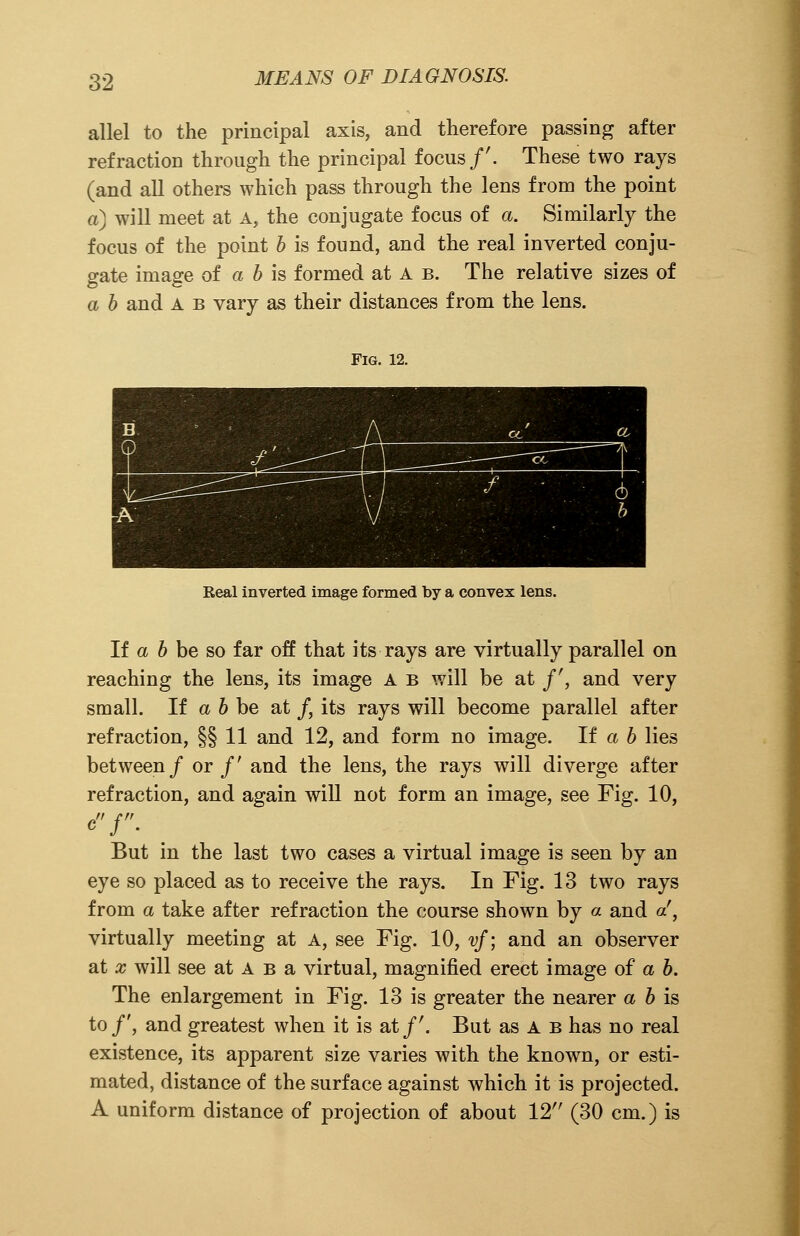 allel to the principal axis, and therefore passing after refraction through the principal focus/'. These two rays (and all others which pass through the lens from the point a) will meet at a, the conjugate focus of a. Similarly the focus of the point b is found, and the real inverted conju- gate image of a b is formed at A b. The relative sizes of a b and A b vary as their distances from the lens. Fig. 12. Real inverted image formed by a convex lens. If a b be so far off that its rays are virtually parallel on reaching the lens, its image A b will be at /', and very small. If a b be at /, its rays will become parallel after refraction, §§11 and 12, and form no image. If a b lies between/ or/' and the lens, the rays will diverge after refraction, and again will not form an image, see Fig. 10, c/. But in the last two cases a virtual image is seen by an eye so placed as to receive the rays. In Fig. 13 two rays from a take after refraction the course shown by a and </, virtually meeting at A, see Fig. 10, vf; and an observer at x will see at A b a virtual, magnified erect image of a b. The enlargement in Fig. 13 is greater the nearer a b is to/', and greatest when it is at/'. But as A b has no real existence, its apparent size varies with the known, or esti- mated, distance of the surface against which it is projected. A uniform distance of projection of about 12 (30 cm.) is