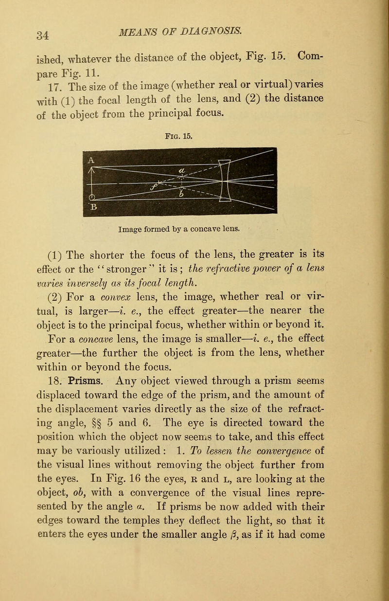 ished, whatever the distance of the object, Fig. 15. Com- pare Fig. 11. 17. The size of the image (whether real or virtual) varies with (1) the focal length of the lens, and (2) the distance of the object from the principal focus. Fig. 15. Image formed by a concave lens. (1) The shorter the focus of the lens, the greater is its effect or the ''stronger  it is ; the refractive power of a lens varies inversely as its focal length. (2) For a convex lens, the image, whether real or vir- tual, is larger—i. e., the effect greater—the nearer the object is to the principal focus, whether within or beyond it. For a concave lens, the image is smaller—i. e., the effect greater—the further the object is from the lens, whether within or beyond the focus. 18. Prisms. Any object viewed through a prism seems displaced toward the edge of the prism, and the amount of the displacement varies directly as the size of the refract- ing angle, §§ 5 and 6. The eye is directed toward the position which the object now seems to take, and this effect may be variously utilized : 1. To lessen the convergence of the visual lines without removing the object further from the eyes. In Fig. 16 the eyes, r and l, are looking at the object, ob, with a convergence of the visual lines repre- sented by the angle a. If prisms be now added with their edges toward the temples they deflect the light, so that it enters the eyes under the smaller angle ft, as if it had come