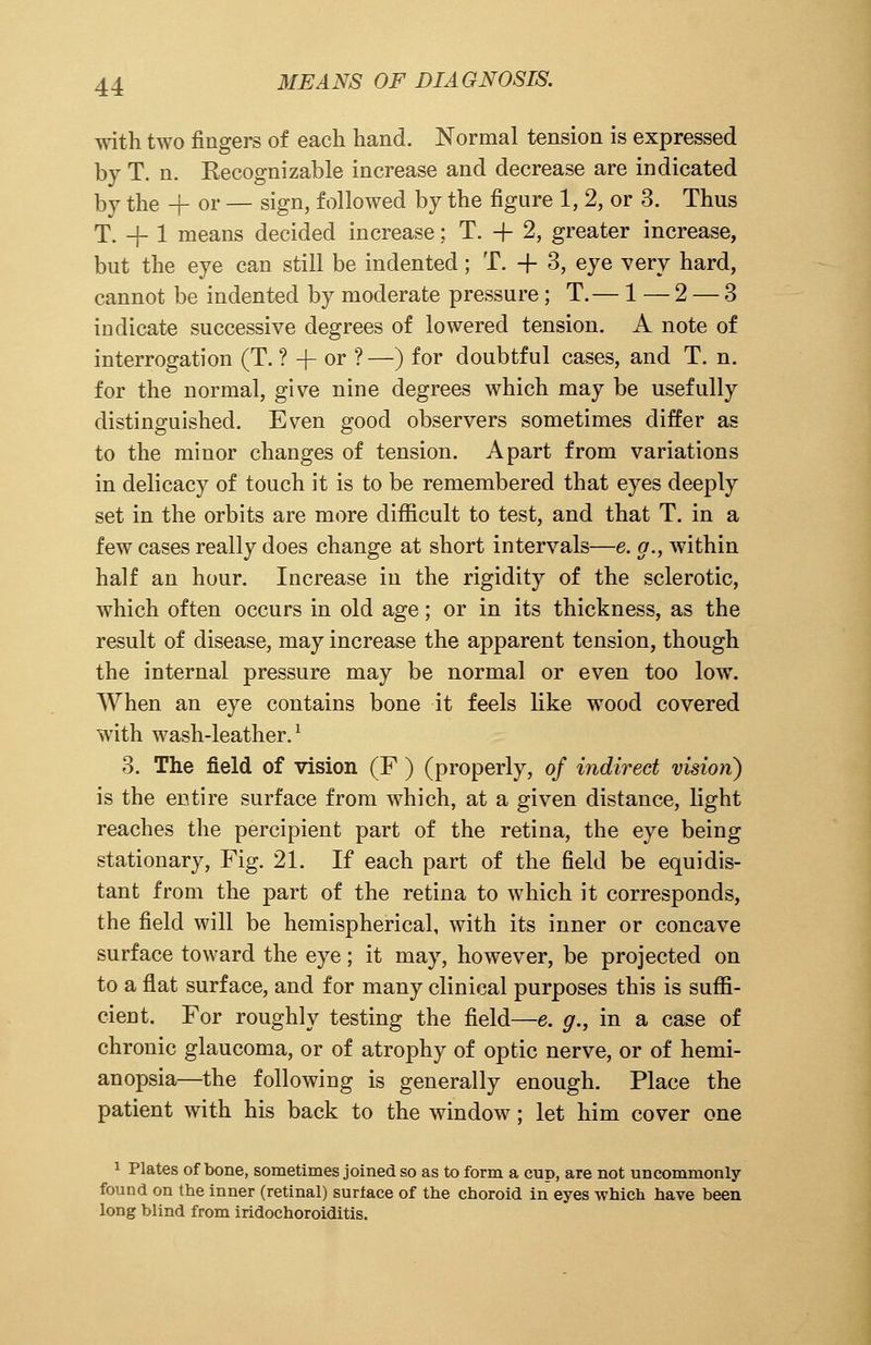 with two fingers of each hand. Normal tension is expressed by T. n. Recognizable increase and decrease are indicated \yj the + or — sign, followed by the figure 1, 2, or 3. Thus T. -f 1 means decided increase; T. + 2, greater increase, but the eye can still be indented; T. -f 3, eye very hard, cannot be indented by moderate pressure; T.— 1 — 2 — 3 indicate successive degrees of lowered tension. A note of interrogation (T. ? -f- or ?—) for doubtful cases, and T. n. for the normal, give nine degrees which may be usefully distinguished. Even good observers sometimes differ as to the minor changes of tension. Apart from variations in delicacy of touch it is to be remembered that eyes deeply set in the orbits are more difficult to test, and that T. in a few cases really does change at short intervals—e. a., within half an hour. Increase in the rigidity of the sclerotic, which often occurs in old age; or in its thickness, as the result of disease, may increase the apparent tension, though the internal pressure may be normal or even too low. When an eye contains bone it feels like wood covered with wash-leather.1 3. The field of vision (F ) (properly, of indirect vision) is the entire surface from which, at a given distance, light reaches the percipient part of the retina, the eye being stationary, Fig. 21. If each part of the field be equidis- tant from the part of the retina to which it corresponds, the field will be hemispherical, with its inner or concave surface toward the eye; it may, however, be projected on to a flat surface, and for many clinical purposes this is suffi- cient. For roughly testing the field—e. g., in a case of chronic glaucoma, or of atrophy of optic nerve, or of hemi- anopsia—the following is generally enough. Place the patient with his back to the window; let him cover one 1 Plates of bone, sometimes joined so as to form a cup, are not uncommonly found on the inner (retinal) surface of the choroid in eyes which have been long blind from iridochoroiditis.