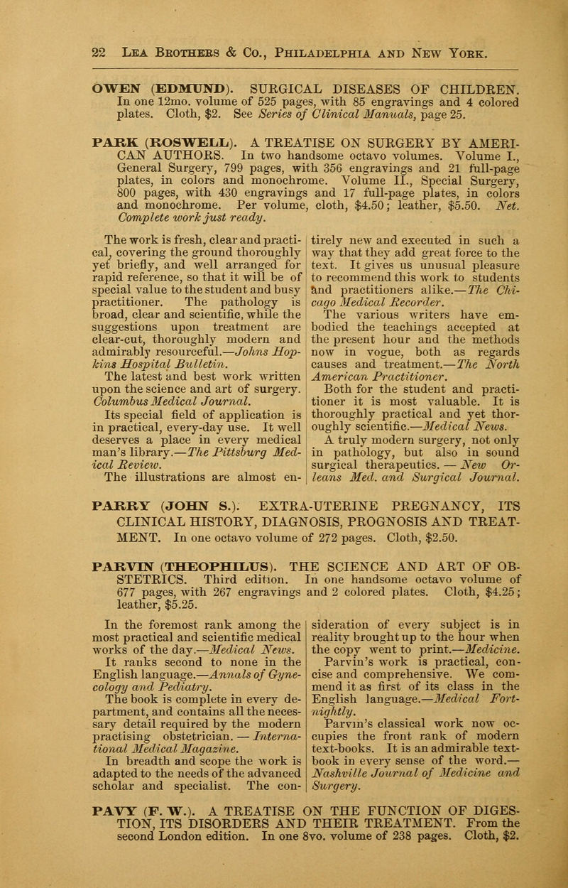 OWEN (EDMUND). SUEGICAL DISEASES OF CHILDREN. In one 12mo. volume of 525 pages, with 85 engravings and 4 colored plates. Cloth, $2. See Series of Clinical Manuals, page 25. PARK (ROSWELL). A TREATISE ON SURGERY BY AMERI- CAN AUTHORS. In two handsome octavo volumes. Volume L, General Surgeiy, 799 pages, with 356 engravings and 21 full-page plates, in colors and monochrome. Volume II., Special Surgery, 800 pages, with 430 engravings and 17 full-page plates, in colors and monochrome. Per volume, cloth, $4.50; leather, $5.50. Net. Complete work just ready. The work is fresh, clear and practi- cal, covering the ground thoroughly yet briefly, and well arranged for rapid reference, so that it will be of special value to the student and busy practitioner. The pathology is broad, clear and scientific, while the suggestions upon treatment are clear-cut, thoroughly modern and admirably resourceful.—Johns Hop- kins Hospital Bulletin. The latest and best work written upon the science and art of surgery. Columbus Medical Journal. Its special field of application is in practical, every-day use. It well deserves a place in every medical man's library.—The Pittsburg Med- ical Review. The illustrations are almost en- tirely new and executed in such a i way that they add great force to the ; text. It gives us unusual pleasure to recommend this work to students and practitioners alike.—The Chi- cago Medical Recorder. The various writers have em- bodied the teachings accepted at the present hour and the methods now in vogue, both as regards causes and treatment.—The North \ American Practitioner. Both for the student and practi- : tioner it is most valuable. It is thoroughly practical and yet thor- I oughly scientific.—Medical Neivs. A truly modern surgery, not only j in pathology, but also in sound i surgical therapeutics. — New Or- I leans Med. and Surgical Journal. PARRY (JOHN S.). EXTRA-UTERINE PREGNANCY, ITS CLINICAL HISTORY, DIAGNOSIS, PROGNOSIS AND TREAT- MENT. In one octavo volume of 272 pages. Cloth, $2.50. PARVIN (THEOPHDLiUS). THE SCIENCE AND ART OF OB- STETRICS. Third edition. In one handsome octavo volume of 677 pages, with 267 engravings and 2 colored plates. Cloth, $4.25; leather, $5.25. In the foremost rank among the most practical and scientific medical works of the day.—Medical News. It ranks second to none in the English language.—Annals of Gyne- cology and Pediatry. The book is complete in every de- partment, and contains all the neces- sary detail required by the modern practising obstetrician. — Interna- tional Medical Magazine. In breadth and scope the work is adapted to the needs of the advanced scholar and specialist. The con- sideration of every subject is in reality brought up to the hour when the copy went to print.—Medicine. Parvin's work is practical, con- cise and comprehensive. We com- mend it as first of its class in the English language.—Medical Fort- nightly. Parvin's classical work now oc- cupies the front rank of modern text-books. It is an admirable text- book in every sense of the word.— Nashville Journal of Medicine and Surgery. PAVY (F. W.). A TREATISE ON THE FUNCTION OF DIGES- TION, ITS DISORDERS AND THEIR TREATMENT. From the second London edition. In one 8vo. volume of 238 pages. Cloth, $2.