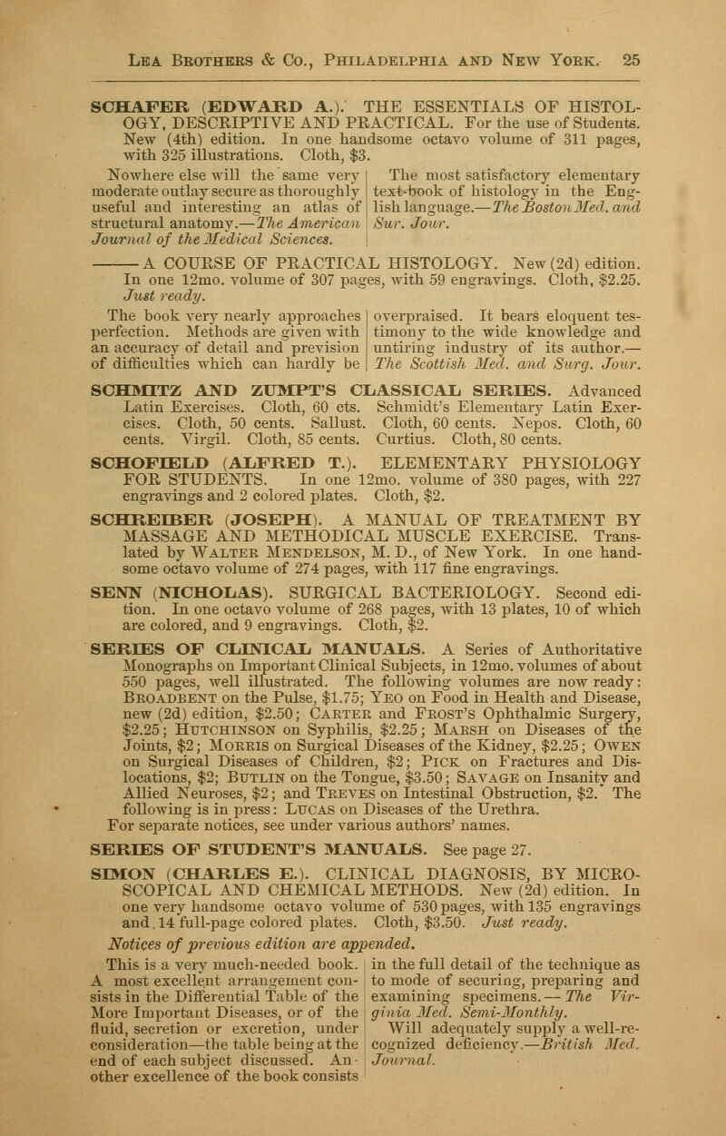 SCHAFER (EDWARD A.). THE ESSENTIALS OF HISTOL- OGY, DESCRIPTIVE AND PRACTICAL. For the use of Students. New (4th) edition. In one handsome octavo volume of 311 pages, with 325 illustrations. Cloth, $3. Nowhere else will the same very moderate outlay secure as thoroughly useful and interesting an atlas of structural anatomy.—The American Journal of the Medical Sciences. The most satisfactory elementary text-book of histology in the Eng- lish language.—The Boston3Ied. and Sur. Jour. — A COURSE OF PRACTICAL HISTOLOGY. New (2d) edition. In one 12mo. volume of 307 pages, with 59 engravings. Cloth, $2.25. Just ready. The book very nearly approaches perfection. Methods are given with an accuracy of detail and prevision of difficulties which can hardly be overpraised. It bears eloquent tes- timony to the wide knowledge and untiring industry of its author.— The Scottish Med. and Surg. Jour. SCHMITZ AND ZUMPT'S CLASSICAL. SERIES. Advanced Latin Exercises. Cloth, 60 cts. Schmidt's Elementary Latin Exer- cises. Cloth, 50 cents. Sallust. Cloth, 60 cents. Nepos. Cloth, 60 cents. Virgil. Cloth, 85 cents. Curtius. Cloth, 80 cents. SCHOFLELD (ALFRED T.). ELEMENTARY PHYSIOLOGY FOR STUDENTS. In one 12mo. volume of 380 pages, with 227 engravings and 2 colored plates. Cloth, $2. SCHRELBER (JOSEPH). A MANUAL OF TREATMENT BY MASSAGE AND METHODICAL MUSCLE EXERCISE. Trans- lated by Walter Mendelson, M. D., of New York. In one hand- some octavo volume of 274 pages, with 117 fine engravings. SENN (NICHOLAS). SURGICAL BACTERIOLOGY. Second edi- tion. In one octavo volume of 268 pages, with 13 plates, 10 of which are colored, and 9 engravings. Cloth, $2. SERIES OF CLINICAL MANUALS. A Series of Authoritative Monographs on Important Clinical Subjects, in 12mo. volumes of about 550 pages, well illustrated. The following volumes are now ready: Broadbent on the Pulse, $1.75; Yeo on Food in Health and Disease, new (2d) edition, $2.50; Carter and Frost's Ophthalmic Surgery, $2.25; Hutchinson on Syphilis, $2.25; Marsh on Diseases of the Joints, $2; Morris on Surgical Diseases of the Kidney, $2.25; Owen on Surgical Diseases of Children, $2; Pick on Fractures and Dis- locations, $2; Butlin on the Tongue, $3.50; Savage on Insanity and Allied Neuroses, $2; and Treves on Intestinal Obstruction, $2.' The following is in press: Lucas on Diseases of the Urethra. For separate notices, see under various authors' names. SERIES OF STUDENT'S MANUALS. See page 27. SIMON (CHARLES E.). CLINICAL DIAGNOSIS, BY MICRO- SCOPICAL AND CHEMICAL METHODS. New (2d) edition. In one very handsome octavo volume of 530 pages, with 135 engravings and. 14 full-page colored plates. Cloth, $3.50. Just ready. Notices of previous edition are appended. This is a very much-needed book. A most excellent arrangement con- sists in the Differential Table of the More Important Diseases, or of the fluid, secretion or excretion, under consideration—the table being at the end of each subject discussed. An- | Journal other excellence of the book consists in the full detail of the technique as to mode of securing, preparing and examining specimens. — The Vir- ginia Med. Semi-Monthly. Will adequately supply a well-re- cognized deficiency.—British Med,