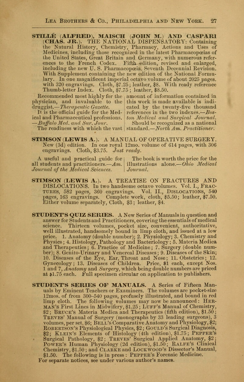 STLLLE (ALFRED), MAISCH (JOHN M.) AND CASPARI (CHAS. JR.)- THE NATIONAL DISPENSATORY: Containing the Natural History, Chemistry, Pharmacy, Actions and Uses of Medicines, including those recognized in the latest Pharmacopoeias of the United States, Great Britain and Germany, with numerous refer- ences to the French Codex. Fifth edition, revised and enlarged, including the new U. S. Pharmacopoeia, Seventh Decennial Revision. With Supplement containing the new edition of the National Formu- lary. In one magnificent imperial octavo volume of about 2025 pages, with 320 engravings. Cloth, $7.25; leather, $8. With ready reference Thumb-letter Index. Cloth, $7.75 ; leather, $8.50. Recommended most highly for the amount of information contained in physician, and invaluable to the druggist.—Therapeutic Gazette. It is the official guide for the Med- ical and Pharmaceutical professions. —Buffalo Med. and Sur. Jour. The readiness with which the vast this work is made available is indi- cated by the twenty-five thousand references in the two indexes.—Bos- ton Medical and Surgical Journal. Should be recognized as a national standard.—North Am. Practitioner. STIMSON (LEWIS A.). A MANUAL OF OPERATIVE SURGERY. New (3d) edition. In one royal 12mo. volume of 614 pages, with 306 engravings. Cloth, $3.75. Just ready. A useful and practical guide for all students and practitioners.—Am. Journal of the Medical Sciences. The book is worth the price for the illustrations alone.—Ohio Medical Journal. STIMSON (LEWIS A.). A TREATISE ON FRACTURES AND DISLOCATIONS. In two handsome octavo volumes. Yol. L, Frac- tures, 582 pages, 360 engravings. Vol. II., Dislocations, 540 pages, 163 engravings. Complete work, cloth, $5.50; leather, $7.50. Either volume separately, Cloth, $3; leather, $4. STUDENT'S QUIZ SERIES. A New Series of Manuals in question and answer for Students and Practitioners, covering the essentials of medical science. Thirteen volumes, pocket size, convenient, authoritative, well illustrated, handsomely bound in limp cloth, and issued at a low price. 1. Anatomy (double number); 2. Physiology; 3. Chemistry and Physics; 4. Histology, Pathology and Bacteriology; 5. Materia Medica and Therapeutics; 6. Practice of Medicine; 7. Surgery (double num- ber); 8. Genito-Urinary and Venereal Diseases; 9. Diseases of the Skin; 10. Diseases of the Eye, Ear, Throat and Nose; 11. Obstetrics; 12. Gynecology; 13. Diseases of Children. Price, $1 each, except Nos. 1 and 7, Anatomy and Surgery, which being double numbers are priced at $1.75 each. Full specimen circular on application to publishers. STUDENT'S SERIES OF MANUALS. A Series of Fifteen Man- uals by Eminent Teachers or Examiners. The volumes are pocket-size 12mos. of from 300-540 pages, profusely illustrated, and bound in red limp cloth. The following volumes may now be announced : Her- man's First Lines in Midwifery, $1.25; Luff's Manual of Chemistry, $2; Britce's Materia Medica and Therapeutics (fifth edition), $1.50; Treves' Manual of Surgery (monographs by 33 leading surgeons), 3 volumes, per set, $6; Bell's Comparative Anatomy and Physiology, $2; Robertson's Physiological Physics, $2; Gould's Surgical Diagnosis, $2; Klein's Elements of Histology (4th edition), $1.75; Pepper's Surgical Pathology, $2; Treves' Surgical Applied Anatomy, $2; Power's Human Physiology (2d edition), $1.50; Ralfe's Clinical Chemistry, $1.50; and Clarke and Lockwood's Dissector's Manual, $1.50. The following is in press : Pepper's Forensic Medicine. For separate notices, see under various author's names.