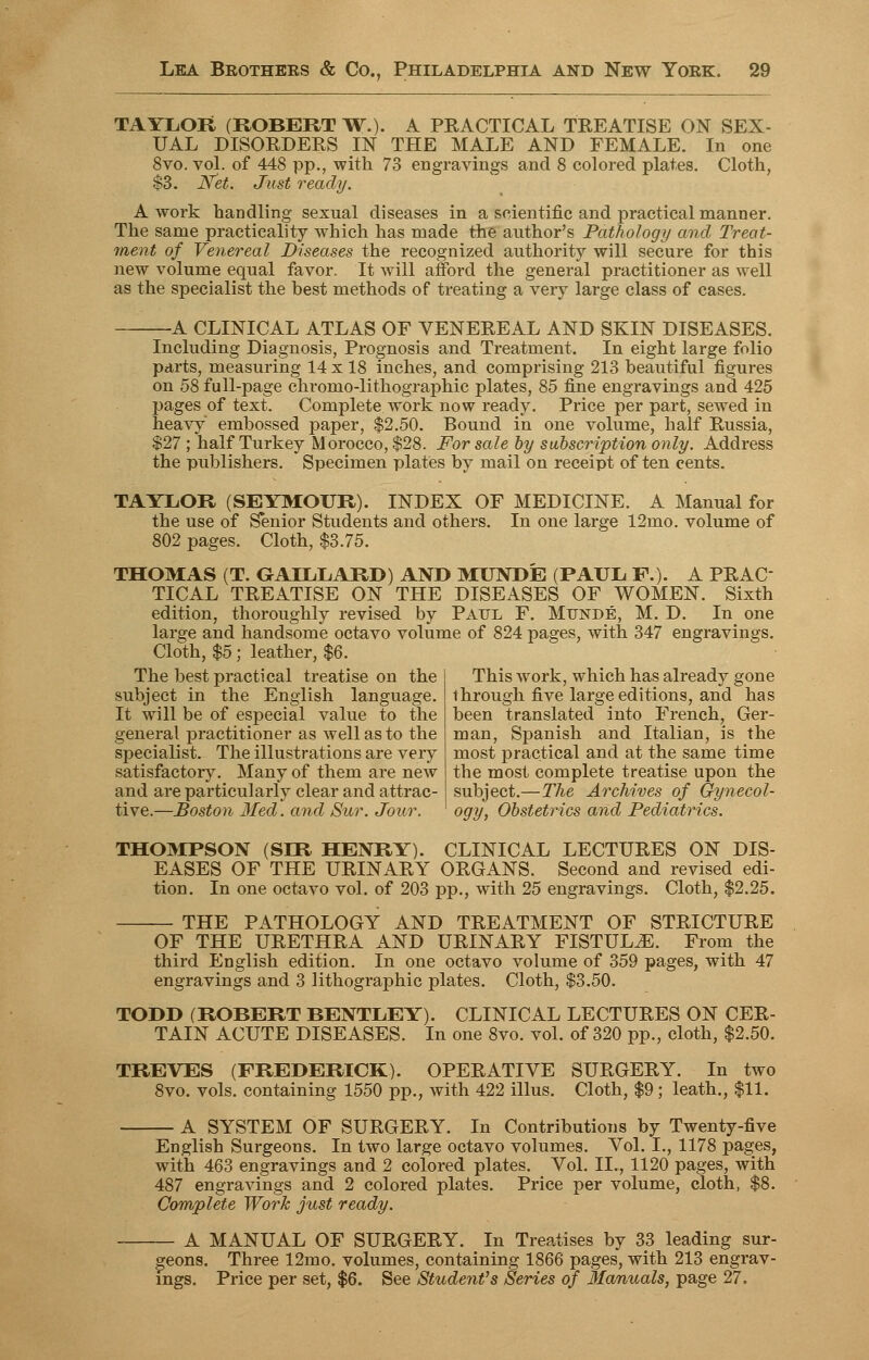 TAYLOR (ROBERT W.). A PRACTICAL TREATISE ON SEX- UAL DISORDERS IN THE MALE AND FEMALE. In one 8vo. vol. of 448 pp., with 73 engravings and 8 colored plates. Cloth, $3. Net. Just ready. A work handling sexual diseases in a scientific and practical manner. The same practicality which has made the author's Pathology and Treat- ment of Venereal Diseases the recognized authority will secure for this new volume equal favor. It will afford the general practitioner as well as the specialist the best methods of treating a very large class of cases. A CLINICAL ATLAS OF VENEREAL AND SKIN DISEASES. Including Diagnosis, Prognosis and Treatment. In eight large folio parts, measuring 14 x 18 inches, and comprising 213 beautiful figures on 58 full-page chromo-lithographic plates, 85 fine engravings and 425 pages of text. Complete work now ready. Price per part, sewed in heavy embossed paper, $2.50. Bound in one volume, half Russia, $27; half Turkey Morocco, $28. For sale by subscription only. Address the publishers. Specimen plates by mail on receipt of ten cents. TAYLOR (SEYMOUR). INDEX OF MEDICINE. A Manual for the use of Senior Students and others. In one large 12mo. volume of 802 pages. Cloth, $3.75. THOMAS (T. GAXLLARD) AND MUNDE (PAUL P.). A PRAC TICAL TREATISE ON THE DISEASES OF WOMEN. Sixth edition, thoroughly revised by Paul F. Munde, M. D. In one large and handsome octavo volume of 824 pages, with 347 engravings. Cloth, $5; leather, $6. The best practical treatise on the subject in the English language. It will be of especial value to the general practitioner as well as to the specialist. The illustrations are very satisfactory. Many of them are new and are particularly clear and attrac- tive.—Boston lied, and Sur. Jour. This work, which has already gone through five large editions, and has been translated into French, Ger- man, Spanish and Italian, is the most practical and at the same time the most complete treatise upon the subject.—The Archives of Gynecol- ogy, Obstetrics and Pediatrics. THOMPSON (SIR HENRY). CLINICAL LECTURES ON DIS- EASES OF THE URINARY ORGANS. Second and revised edi- tion. In one octavo vol. of 203 pp., with 25 engravings. Cloth, $2.25. THE PATHOLOGY AND TREATMENT OF STRICTURE OF THE URETHRA AND URINARY FISTULA. From the third English edition. In one octavo volume of 359 pages, with 47 engravings and 3 lithographic plates. Cloth, $3.50. TODD (ROBERT BENTLEY). CLINICAL LECTURES ON CER- TAIN ACUTE DISEASES. In one 8vo. vol. of 320 pp., cloth, $2.50. TREVES (FREDERICK). OPERATIVE SURGERY. In two 8vo. vols, containing 1550 pp., with 422 illus. Cloth, $9; leath., $11. A SYSTEM OF SURGERY. In Contributions by Twenty-five English Surgeons. In two large octavo volumes. Vol. I., 1178 pages, with 463 engravings and 2 colored plates. Vol. II., 1120 pages, with 487 engravings and 2 colored plates. Price per volume, cloth, $8. Complete Work just ready. A MANUAL OF SURGERY. In Treatises by 33 leading sur- geons. Three 12mo. volumes, containing 1866 pages, with 213 engrav- ings. Price per set, $6. See Student's Series of Manuals, page 27.