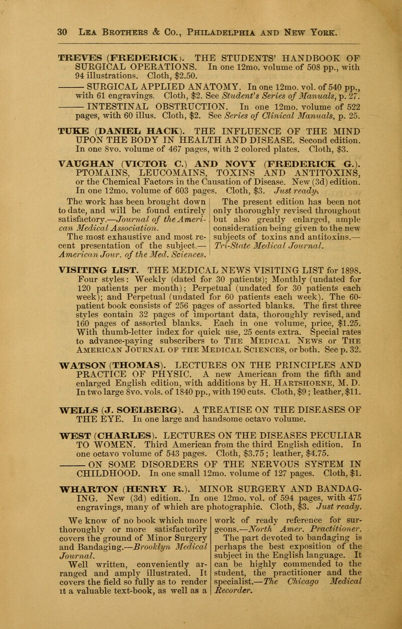 TREVES (FREDERICK). THE STUDENTS' HANDBOOK OF SURGICAL OPERATIONS. In one 12mo. volume of 508 pp., with 94 illustrations. Cloth, $2.50. ■ SURGICAL APPLIED ANATOMY. In one 12mo. vol. of 540 pp., with 61 engravings. Cloth, $2. See Student's Series of Manuals, p. 27. INTESTINAL OBSTRUCTION. In one 12mo. volume of 522 pages, with 60 illus. Cloth, $2. See Series of Clinical Manuals, p. 25. TUKE (DANIEL HACK). THE INFLUENCE OF THE MIND UPON THE BODY IN HEALTH AND DISEASE. Second edition. In one 8vo. volume of 467 pages, with 2 colored plates. Cloth, $3. VAUGHAN (VICTOR C.) AND NOVY (FREDERICK G.). PTOMAINS, LEUCOMAINS, TOXINS AND ANTITOXINS, or the Chemical Factors in the Causation of Disease. New (3d) edition. In one 12mo. volume of 603 pages. Cloth, $3. Just ready-. The present edition has been not only thoroughly revised throughout hut also greatly enlarged, ample consideration being given to the new subjects of toxins and antitoxins.— Tri-State Medical Journal. The work has been brought down to date, and will be found entirely satisfactory.—Journal of the Ameri- can Medical Association. The most exhaustive and most re- cent presentation of the subject.— American Jour: of the Med. Sciences. VISITING LIST. THE MEDICAL NEWS VISITING LIST for 1898. Four styles: Weekly (dated for 30 patients); Monthly (undated for 120 patients per month); Perpetual (undated for 30 patients each week); and Perpetual (undated for 60 patients each week). The 60- patient book consists of 256 pages of assorted blanks. The first three styles contain 32 pages of important data, thoroughly revised, and 160 pages of assorted blanks. Each in one volume, price, $1.25. With thumb-letter index for quick use, 25 cents extra. Special rates to advance-paying subscribers to The Medical News or The American Journal oe the Medical Sciences, or both. See p. 32. WATSON (THOMAS). LECTURES ON THE PRINCIPLES AND PRACTICE OF PHYSIC. A new American from the fifth and enlarged English edition, with additions by H. Hartshorne, M. D. In two large 8vo. vols, of 1840 pp., with 190 cuts. Cloth, $9; leather, $11. WEL.L.S (J. SOELBERG). A TREATISE ON THE DISEASES OF THE EYE. In one large and handsome octavo volume. WEST (CHARLES). LECTURES ON THE DISEASES PECULIAR TO WOMEN. Third American from the third English edition. In one octavo volume of 543 pages. Cloth, $3.75; leather, $4.75. ON SOME DISORDERS OF THE NERVOUS SYSTEM IN CHILDHOOD. In one small 12mo. volume of 127 pages. Cloth, $1. WHARTON (HENRY R). MINOR SURGERY AND BANDAG- ING. New (3d) edition. In one 12mo. vol. of 594 pages, with 475 engravings, many of which are photographic. Cloth, $3. Just ready. work of readv reference for sur- We know of no book which more thoroughly or more satisfactorily covers the ground of Minor Surgery and Bandaging.—Brooklyn Medical Journal. Well written, conveniently ar- ranged and amply illustrated. It covers the field so fully as to render it a valuable text-book, as well as a geons.—North Amer. Practitioner. The part devoted to bandaging is perhaps the best exposition of the subject in the English language. It can be highly commended to the student, the practitioner and the specialist.—The Chicago Medical Recorder.