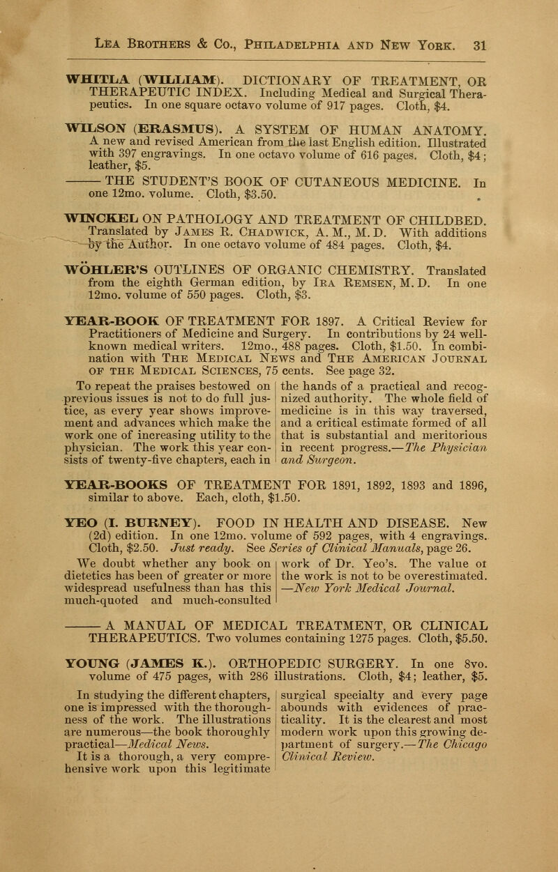 WHITLA (WILLIAM). DICTIONARY OF TREATMENT, OR THERAPEUTIC INDEX. Including Medical and Surgical Thera- peutics. In one square octavo volume of 917 pages. Cloth, $4. WILSON (ERASMUS). A SYSTEM OF HUMAN ANATOMY. Anew and revised American from the last English edition. Illustrated with 397 engravings. In one octavo volume of 616 pages. Cloth, $4 ; leather, $5. THE STUDENT'S BOOK OF CUTANEOUS MEDICINE. In one 12mo. volume. Cloth, $3.50. WINCKEL ON PATHOLOGY AND TREATMENT OF CHILDBED. Translated by James R. Chadwick, A. M., M. D. With additions by the Author. In one octavo volume of 484 pages. Cloth, $4. WOHLER'S OUTLINES OF ORGANIC CHEMISTRY. Translated from the eighth German edition, by Iea Remsen, M. D. In one 12mo. volume of 550 pages. Cloth, $3. YEAR-BOOK OF TREATMENT FOR 1897. A Critical Review for Practitioners of Medicine and Surgery. In contributions by 24 well- known medical writers. 12mo., 488 pages. Cloth, $1.50. In combi- nation with The Medical News and The American Journal of the Medical Sciences, 75 cents. See page 32. To repeat the praises bestowed on previous issues is not to do full jus- tice, as every year shows improve- ment and advances which make the work one of increasing utility to the physician. The work this year con- sists of twenty-five chapters, each in the hands of a practical and recog- nized authority. The whole field of medicine is in this way traversed, and a critical estimate formed of all that is substantial and meritorious in recent progress.—The Physician and Surgeon. YEAR-BOOKS OF TREATMENT FOR 1891, 1892, 1893 and 1896, similar to above. Each, cloth, $1.50. YEO (I. BURNEY). FOOD IN HEALTH AND DISEASE. New (2d) edition. In one 12mo. volume of 592 pages, with 4 engravings. Cloth, $2.50. Just ready. See Series of Clinical Manuals, page 26. We doubt whether any book on dietetics has been of greater or more widespread usefulness than has this much-quoted and much-consulted work of Dr. Yeo's. The value ot the work is not to be overestimated. —New York Medical Journal. A MANUAL OF MEDICAL TREATMENT, OR CLINICAL THERAPEUTICS. Two volumes containing 1275 pages. Cloth, $5.50. YOUNG (JAMES K.). ORTHOPEDIC SURGERY. In one 8vo. volume of 475 pages, with 286 illustrations. Cloth, $4; leather, $5. In studying the different chapters, | surgical specialty and every page one is impressed with the thorough- j abounds with evidences of prac- ness of the work. The illustrations I ticality. It is the clearest and most are numerous—the book thoroughly I modern work upon this growing de- practical—Medical News. \ partment of surgery.—The Chicago It is a thorough, a very compre- j Clinical Review. hensive work upon this legitimate ;