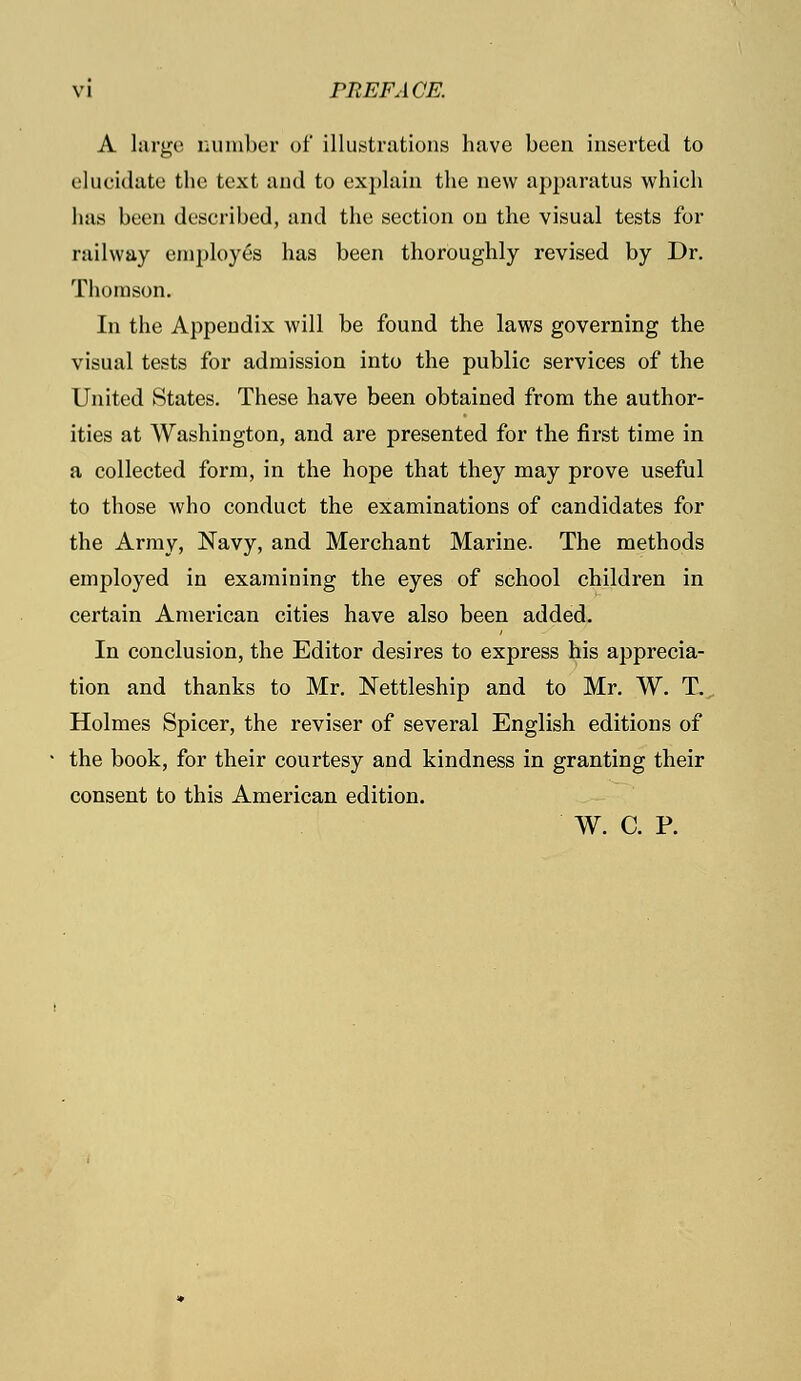 A large cumber of illustrations have been inserted to elucidate the text and to explain the new apparatus which lias been described, and the section on the visual tests for railway employes has been thoroughly revised by Dr. Thomson. In the Appendix will be found the laws governing the visual tests for admission into the public services of the United States. These have been obtained from the author- ities at Washington, and are presented for the first time in a collected form, in the hope that they may prove useful to those who conduct the examinations of candidates for the Army, Navy, and Merchant Marine. The methods employed in examining the eyes of school children in certain American cities have also been added. In conclusion, the Editor desires to express his apprecia- tion and thanks to Mr. Nettleship and to Mr. W. T. Holmes Spicer, the reviser of several English editions of the book, for their courtesy and kindness in granting their consent to this American edition. W. C. P.