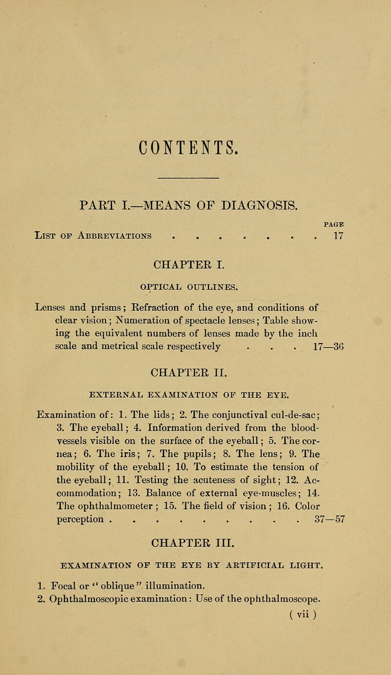 CONTENTS. PART I.—MEANS OF DIAGNOSIS. PAGE List of Abbreviations . . . . . . .17 CHAPTEE I. OPTICAL OUTLINES. Lenses and prisms; Refraction of the eye, and conditions of clear vision; Numeration of spectacle lenses; Table show- ing the equivalent numbers of lenses made by the inch scale and metrical scale respectively . . . 17—36 CHAPTER II. EXTERNAL EXAMINATION OF THE EYE. Examination of: 1. The lids; 2. The conjunctival cul-de-sac; 3. The eyeball; 4. Information derived from the blood- vessels visible on the surface of the eyeball; 5. The cor- nea; 6. The iris; 7. The pupils; 8. The lens; 9. The mobility of the eyeball; 10. To estimate the tension of the eyeball; 11. Testing the acuteness of sight; 12. Ac- commodation; 13. Balance of external eye-muscles; 14. The ophthalmometer ; 15. The field of vision ; 16. Color perception 37—57 CHAPTER III. EXAMINATION OF THE EYE BY ARTIFICIAL LIGHT. 1. Focal or  oblique  illumination. 2. Ophthalmoscopic examination: Use of the ophthalmoscope.