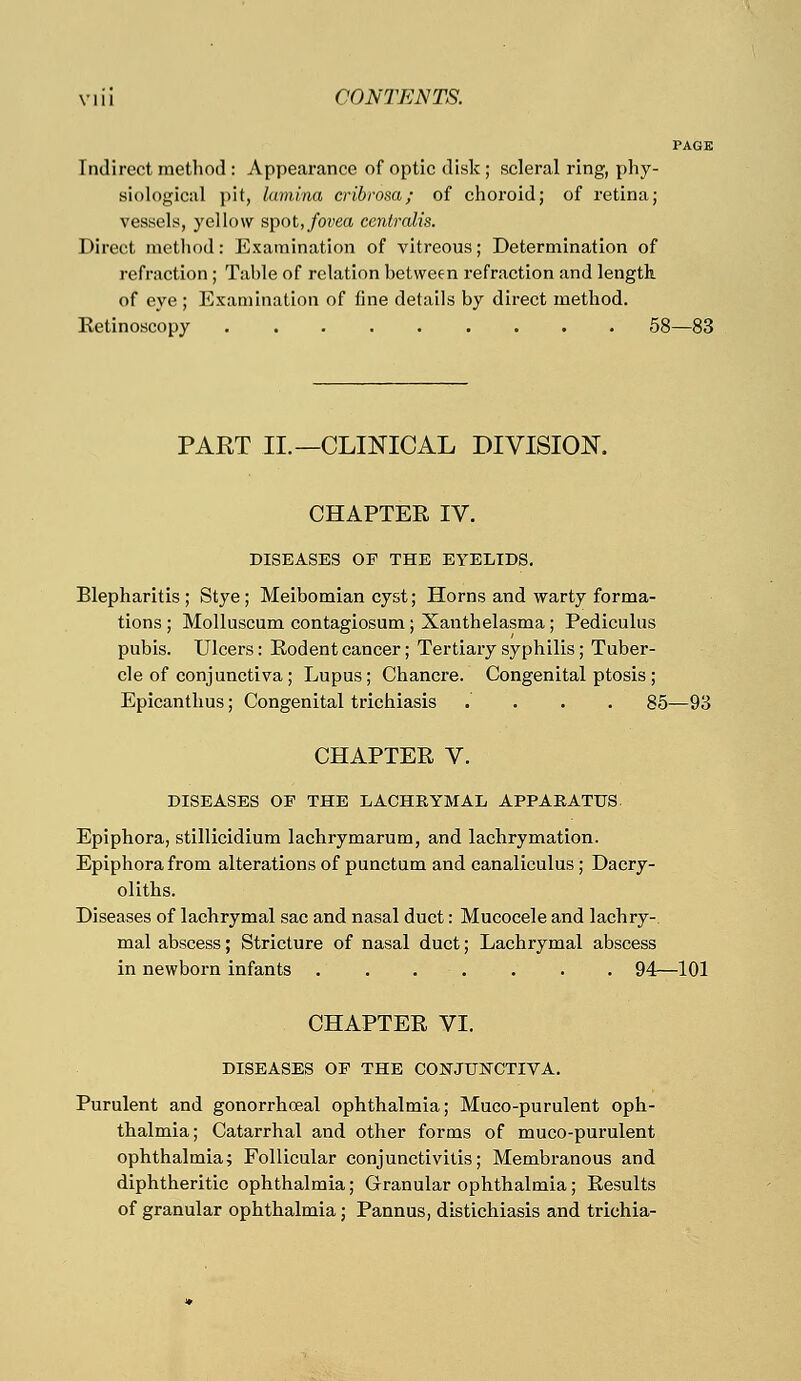 [ndirect method : Appearance of optic disk; scleral ring, phy- siological pit, lamina cribrosa; of choroid; of retina; vessels, yellow spot,fovea centralis. Direct method: Examination of vitreous; Determination of refraction; Table of relation between refraction and length of eye ; Examination of fine details by direct method. Ketinoscopy 58—83 PART II.—CLINICAL DIVISION. CHAPTER IV. DISEASES OF THE EYELIDS. Blepharitis; Stye; Meibomian cyst; Horns and warty forma- tions ; Molluscum contagiosum; Xanthelasma; Pediculus pubis. Ulcers: Rodent cancer; Tertiary syphilis; Tuber- cle of conjunctiva ; Lupus; Chancre. Congenital ptosis ; Epicanthus; Congenital trichiasis .... 85—93 CHAPTER V. DISEASES OF THE LACHRYMAL APPARATUS Epiphora, stillicidium lachrymarum, and lachrymation. Epiphora from alterations of punctum and canaliculus ; Dacry- oliths. Diseases of lachrymal sac and nasal duct: Mucocele and lachry- mal abscess; Stricture of nasal duct; Lachrymal abscess in newborn infants . . . . . . . 94—101 CHAPTER VI. DISEASES OF THE CONJUNCTIVA. Purulent and gonorrhoeal ophthalmia; Muco-purulent oph- thalmia; Catarrhal and other forms of muco-purulent ophthalmia; Follicular conjunctivitis; Membranous and diphtheritic ophthalmia; Granular ophthalmia; Results of granular ophthalmia; Pannus, distichiasis and trichia-