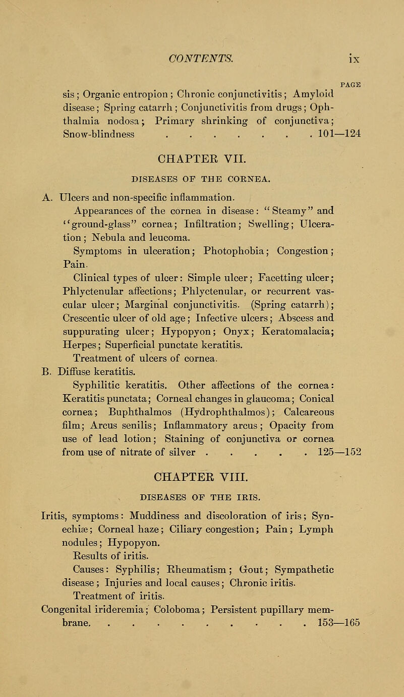 PAGE sis ; Organic entropion ; Chronic conjunctivitis; Amyloid disease; Spring catarrh; Conjunctivitis from drugs; Oph- thalmia nodosa; Primary shrinking of conjunctiva; Snow-blindness 101—124 CHAPTER VII. DISEASES OF THE CORNEA. A. Ulcers and non-specific inflammation. Appearances of the cornea in disease: Steamy and ground-glass cornea; Infiltration; Swelling; Ulcera- tion ; Nebula and leucoma. Symptoms in ulceration; Photophobia; Congestion ; Pain. Clinical types of ulcer: Simple ulcer; Facetting ulcer; Phlyctenular affections; Phlyctenular, or recurrent vas- cular ulcer; Marginal conjunctivitis. (Spring catarrh); Crescentic ulcer of old age; Infective ulcers; Abscess and suppurating ulcer; Hypopyon; Onyx; Keratomalacia; Herpes; Superficial punctate keratitis. Treatment of ulcers of cornea. B. Diffuse keratitis. Syphilitic keratitis. Other affections of the cornea: Keratitis punctata; Corneal changes in glaucoma; Conical cornea; Buphthalmos (Hydrophthalmos); Calcareous film; Arcus senilis; Inflammatory arcus ; Opacity from use of lead lotion; Staining of conjunctiva or cornea from use of nitrate of silver 125—152 CHAPTER VIII. DISEASES OF THE IRIS. Iritis, symptoms: Muddiness and discoloration of iris; Syn- echia ; Corneal haze; Ciliary congestion; Pain; Lymph nodules; Hypopyon. Results of iritis. Causes : Syphilis; Rheumatism ; Gout; Sympathetic disease; Injuries and local causes; Chronic iritis. Treatment of iritis. Congenital irideremia; Coloboma; Persistent pupillary mem- brane. ......... 153—165