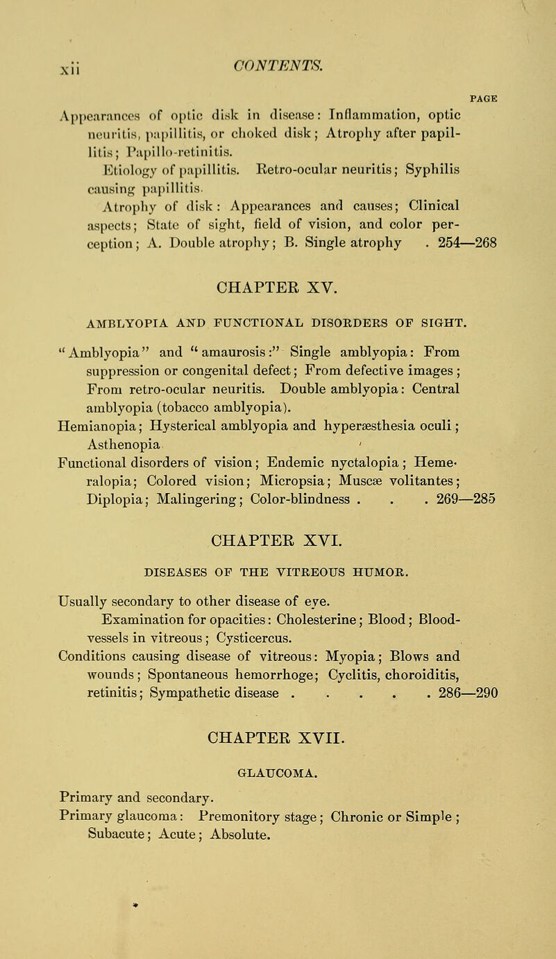 PAGE Appearances of optic disk in disease: Inflammation, optic neuritis, papillitis, or choked disk; Atrophy after papil- litis ; Papilloretinitis. Etiology of papillitis. Retro-ocular neuritis; Syphilis causing papillitis. Atrophy of disk: Appearances and causes; Clinical aspects; State of sight, field of vision, and color per- ception ; A. Double atrophy; B. Single atrophy . 254—268 CHAPTEE XV. AMBLYOPIA AND FUNCTIONAL DISORDERS OF SIGHT. Amblyopia and amaurosis: Single amblyopia: From suppression or congenital defect; From defective images ; From retro-ocular neuritis. Double amblyopia: Central amblyopia (tobacco amblyopia). Hemianopia; Hysterical amblyopia and hyperesthesia oculi ; Asthenopia ' Functional disorders of vision ; Endemic nyctalopia ; Heme- ralopia; Colored vision; Micropsia; Muscse volitantes; Diplopia; Malingering; Color-blindness . . . 269—285 CHAPTEE XVI. DISEASES OF THE VITREOUS HUMOR. Usually secondary to other disease of eye. Examination for opacities: Cholesterine; Blood; Blood- vessels in vitreous; Cysticercus. Conditions causing disease of vitreous: Myopia; Blows and wounds; Spontaneous hemorrhoge; Cyclitis, choroiditis, retinitis; Sympathetic disease ..... 286—290 CHAPTEE XVII. GLAUCOMA. Primary and secondary. Primary glaucoma: Premonitory stage; Chronic or Simple ; Subacute; Acute; Absolute.