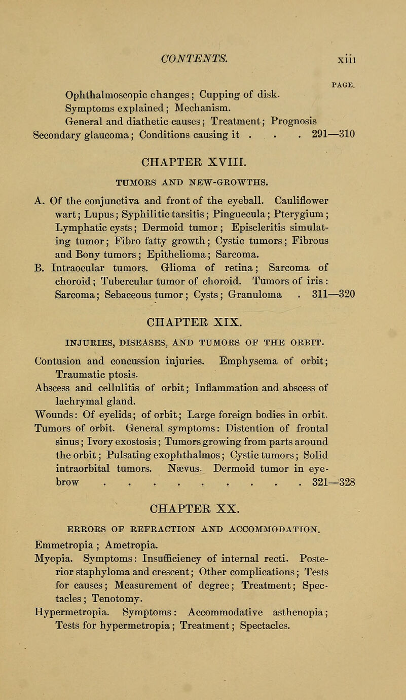 PAGE. Ophthalmoscopic changes; Cupping of disk. Symptoms explained; Mechanism. General and diathetic causes; Treatment; Prognosis Secondary glaucoma; Conditions causing it . . . 291— 310 CHAPTER XVIII. TUMORS AND NEW-GROWTHS. A. Of the conjunctiva and front of the eyeball. Cauliflower wart; Lupus; Syphilitic tarsitis; Pinguecula; Pterygium; Lymphatic cysts; Dermoid tumor ; Episcleritis simulat- ing tumor; Fibro fatty growth; Cystic tumors; Fibrous and Bony tumors; Epithelioma; Sarcoma. B. Intraocular tumors. Glioma of retina; Sarcoma of choroid; Tubercular tumor of choroid. Tumors of iris : Sarcoma; Sebaceous tumor; Cysts; Granuloma . 311—320 CHAPTER XIX. INJTJKIES, DISEASES, AND TUMORS OF THE ORBIT. Contusion and concussion injuries. Emphysema of orbit; Traumatic ptosis. Abscess and cellulitis of orbit; Inflammation and abscess of lachrymal gland. Wounds: Of eyelids; of orbit; Large foreign bodies in orbit. Tumors of orbit. General symptoms: Distention of frontal sinus; Ivory exostosis; Tumors growing from parts around the orbit; Pulsating exophthalmos; Cystic tumors; Solid intraorbital tumors. Nsevus. Dermoid tumor in eye- brow 321—328 CHAPTER XX. ERRORS OF REFRACTION AND ACCOMMODATION. Emmetropia; Ametropia. Myopia. Symptoms: Insufficiency of internal recti. Poste- rior staphyloma and crescent; Other complications; Tests for causes; Measurement of degree; Treatment; Spec- tacles ; Tenotomy. Hypermetropia. Symptoms: Accommodative asthenopia; Tests for hypermetropia; Treatment; Spectacles.