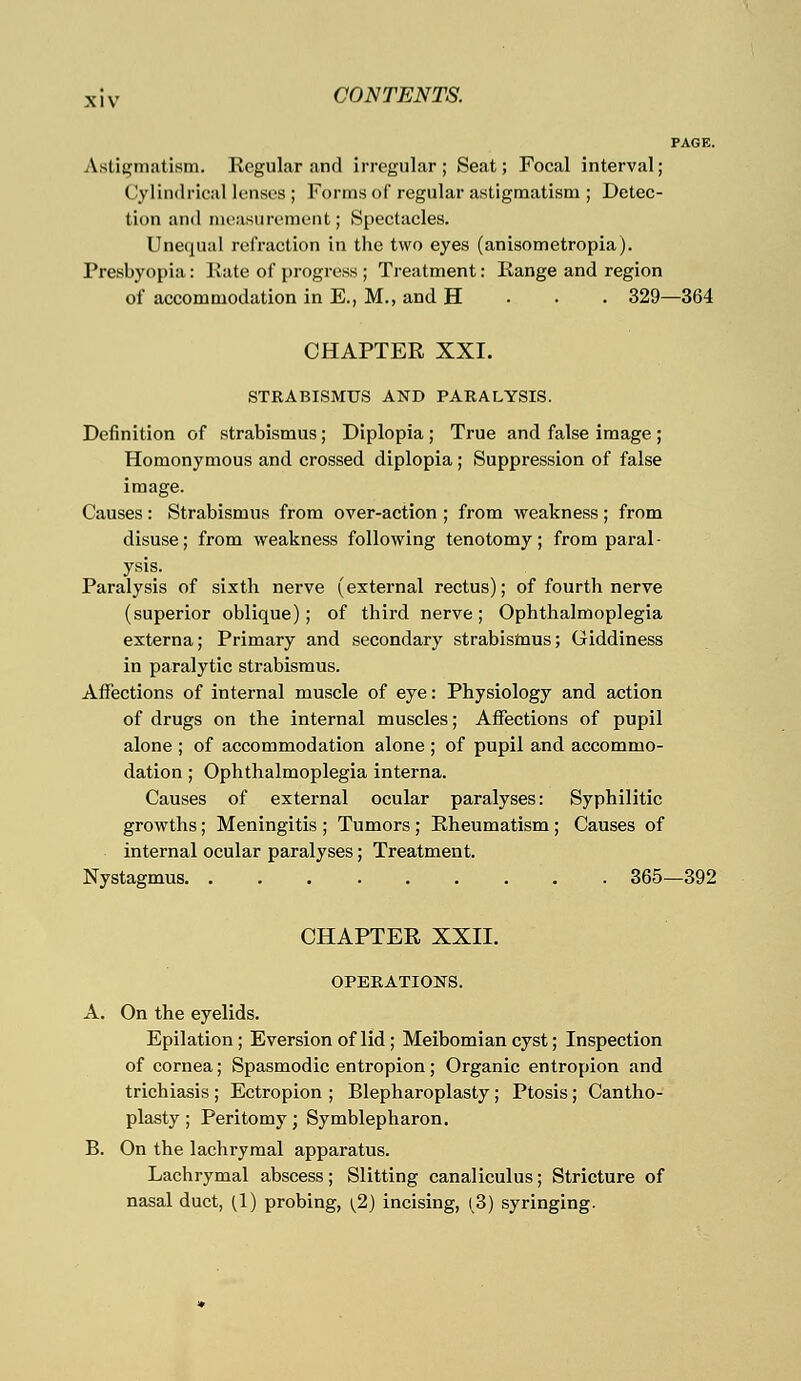 PAGE. Astigmatism. Regular and irregular; Seat; Focal interval; Cylindrical lenses ; Forms of regular astigmatism ; Detec- tion and measurement; Spectacles. Unequal refraction in the two eyes (anisometropia). Presbyopia: Rate of progress ; Treatment: Range and region of accommodation in E., M., and H 329—364 CHAPTER XXI. STRABISMUS AND PARALYSIS. Definition of strabismus; Diplopia ; True and false image ; Homonymous and crossed diplopia; Suppression of false image. Causes : Strabismus from over-action ; from weakness ; from disuse; from weakness following tenotomy; from paral- ysis. Paralysis of sixth nerve (external rectus); of fourth nerve (superior oblique); of third nerve; Ophthalmoplegia externa; Primary and secondary strabismus; Giddiness in paralytic strabismus. Affections of internal muscle of eye: Physiology and action of drugs on the internal muscles; Affections of pupil alone ; of accommodation alone ; of pupil and accommo- dation ; Ophthalmoplegia interna. Causes of external ocular paralyses: Syphilitic growths; Meningitis ; Tumors ; Rheumatism ; Causes of internal ocular paralyses; Treatment. Nystagmus 365—392 CHAPTER XXII. OPERATIONS. A. On the eyelids. Epilation; Eversion of lid ; Meibomian cyst; Inspection of cornea; Spasmodic entropion; Organic entropion and trichiasis ; Ectropion ; Blepharoplasty ; Ptosis; Cantho- plasty ; Peritomy ; Symblepharon. B. On the lachrymal apparatus. Lachrymal abscess; Slitting canaliculus; Stricture of nasal duct, (1) probing, [2) incising, (3) syringing.