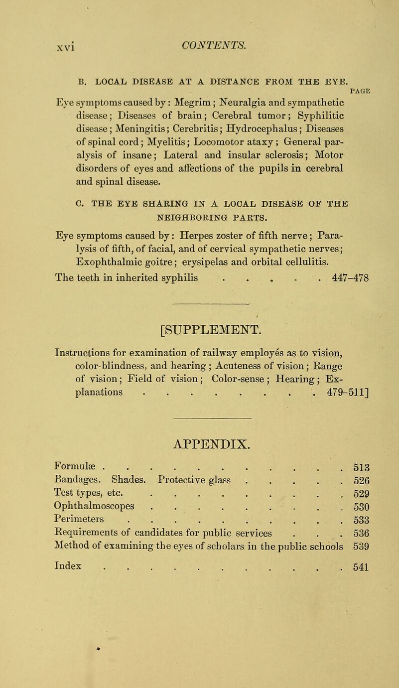 B. LOCAL DISEASE AT A DISTANCE FROM THE EYE. PAOE Eye symptoms caused by: Megrim ; Neuralgia and sympathetic disease; Diseases of brain; Cerebral tumor; Syphilitic disease; Meningitis; Cerebritis; Hydrocephalus; Diseases of spinal cord; Myelitis; Locomotor ataxy; General par- alysis of insane; Lateral and insular sclerosis; Motor disorders of eyes and affections of the pupils in cerebral and spinal disease. C. THE EYE SHARING IN A LOCAL DISEASE OF THE NEIGHBORING PARTS. Eye symptoms caused by: Herpes zoster of fifth nerve; Para- lysis of fifth, of facial, and of cervical sympathetic nerves; Exophthalmic goitre; erysipelas and orbital cellulitis. The teeth in inherited syphilis 447-478 [SUPPLEMENT. Instructions for examination of railway employes as to vision, color-blindness, and hearing ; Acuteness of vision; Range of vision ; Field of vision ; Color-sense ; Hearing ; Ex- planations . 479-511] APPENDIX. Formula? 513 Bandages. Shades. Protective glass 526 Test types, etc. 529 Ophthalmoscopes 530 Perimeters 533 Requirements of candidates for public services . . . 536 Method of examining the eyes of scholars in the public schools 539 Index 541