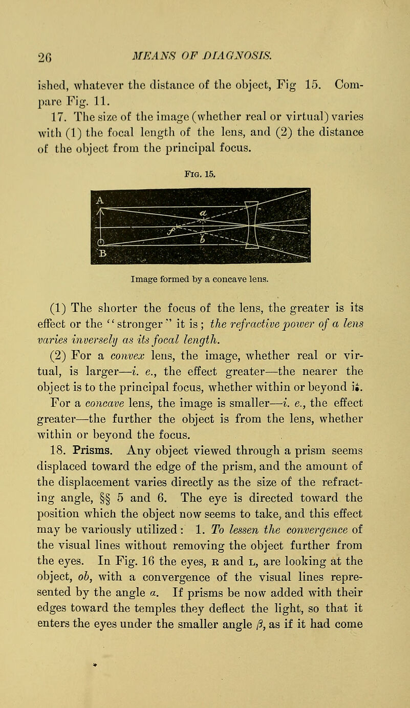 ished, whatever the distance of the object, Fig 15. Com- pare Fig. 11. 17. The size of the image (whether real or virtual) varies with (1) the focal length of the lens, and (2) the distance of the object from the principal focus. Fig. 15. Image formed by a concave lens. (1) The shorter the focus of the lens, the greater is its effect or the  stronger  it is ; the refractive power of a lens varies inversely as itsfoeal length. (2) For a convex lens, the image, whether real or vir- tual, is larger—i. e., the effect greater—the nearer the object is to the principal focus, whether within or beyond it. For a concave lens, the image is smaller—i. e., the effect greater—the further the object is from the lens, whether within or beyond the focus. 18. Prisms. Any object viewed through a prism seems displaced toward the edge of the prism, and the amount of the displacement varies directly as the size of the refract- ing angle, §§ 5 and 6. The eye is directed toward the position which the object now seems to take, and this effect may be variously utilized: 1. To lessen the convergence of the visual lines without removing the object further from the eyes. In Fig. 16 the eyes, r and l, are looking at the object, ob, with a convergence of the visual lines repre- sented by the angle a. If prisms be now added with their edges toward the temples they deflect the light, so that it enters the eyes under the smaller angle /?, as if it had come