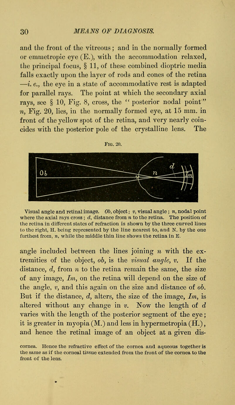 and the front of the vitreous; and in the normally formed or emmetropic eye (E.), with the accommodation relaxed, the principal focus, § 11, of these combined dioptric media falls exactly upon the layer of rods and cones of the retina —I. e., the eye in a state of accommodative rest is adapted for parallel rays. The point at which the secondary axial rays, see § 10, Fig. 8, cross, the  posterior nodal point n, Fig. 20, lies, in the normally formed eye, at 15 mm. in front of the yellow spot of the retina, and very nearly coin- cides with the posterior pole of the crystalline lens. The Fig. 20. Visual angle and retinal image. Ob, object; v, visual angle ; n, nodal point where the axial rays cross ; d, distance from n to the retina. The position of the retina in different states of refraction is shown by the three curved lines to the right, H. being represented by the line nearest to, and N. by the one furthest from, n, while the middle thin line shows the retina in E. angle included between the lines joining n with the ex- tremities of the object, ob, is the visual angle, v. If the distance, d, from n to the retina remain the same, the size of any image, Im, on the retina will depend on the size of the angle, v, and this again on the size and distance of ob. But if the distance, d, alters, the size of the image, Im, is altered without any change in v. Now the length of d varies with the length of the posterior segment of the eye; it is greater in myopia (M.) and less in hypermetropia (H.), and hence the retinal image of an object at a given dis- cornea. Hence the refractive effect of the cornea and aqueous together is the same as if the corneal tissue extended from the front of the cornea to the front of the lens.