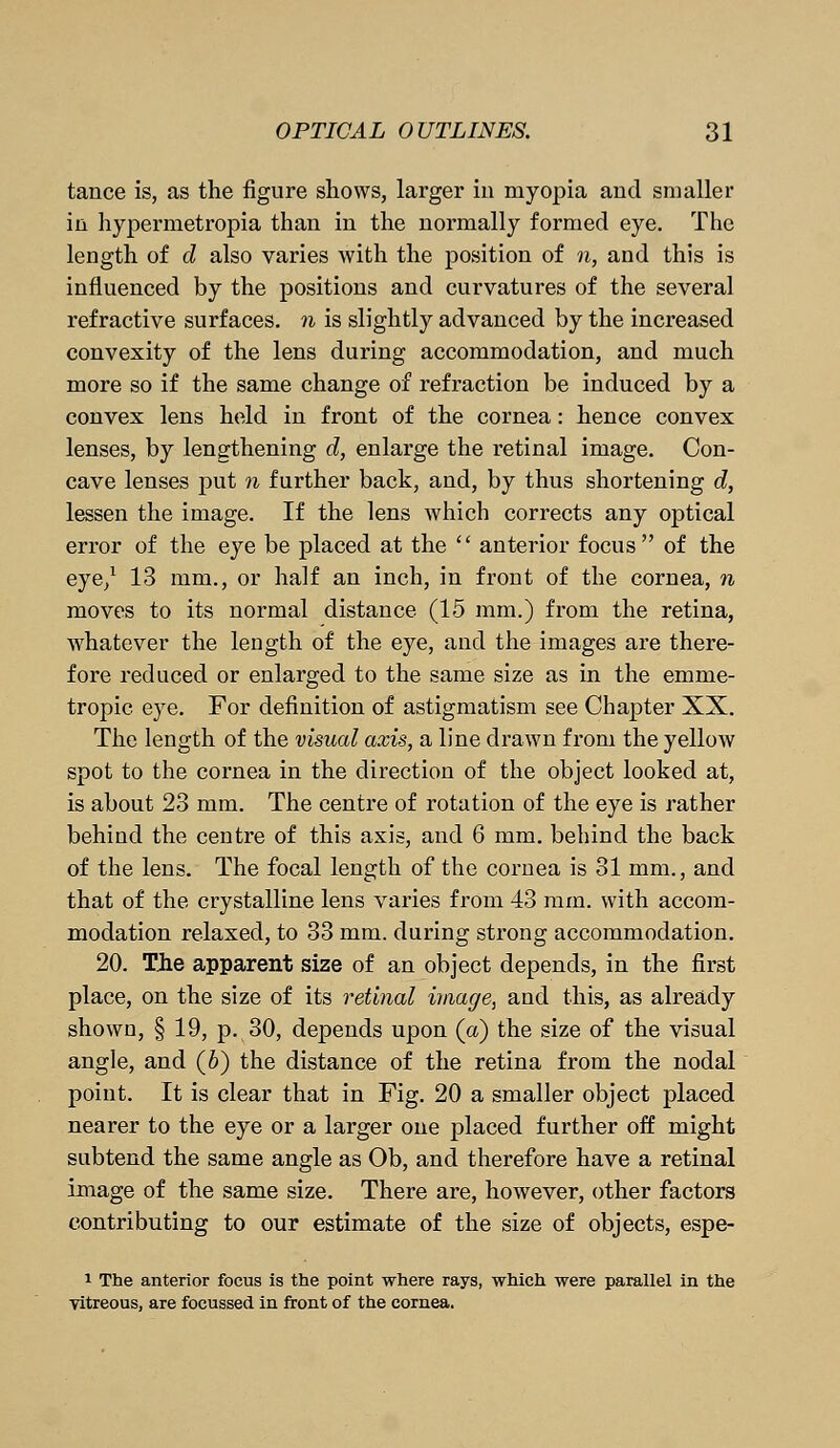 tance is, as the figure shows, larger in myopia and smaller in hypermetropia than in the normally formed eye. The length of d also varies with the position of n, and this is influenced by the positions and curvatures of the several refractive surfaces, n is slightly advanced by the increased convexity of the lens during accommodation, and much more so if the same change of refraction be induced by a convex lens held in front of the cornea: hence convex lenses, by lengthening d, enlarge the retinal image. Con- cave lenses put n further back, and, by thus shortening d, lessen the image. If the lens which corrects any optical error of the eye be placed at the  anterior focus of the eye,1 13 mm., or half an inch, in front of the cornea, n moves to its normal distance (15 mm.) from the retina, whatever the length of the eye, and the images are there- fore reduced or enlarged to the same size as in the emme- tropic eye. For definition of astigmatism see Chapter XX. The length of the visual axis, a line drawn from the yellow spot to the cornea in the direction of the object looked at, is about 23 mm. The centre of rotation of the eye is rather behind the centre of this axis, and 6 mm. behind the back of the lens. The focal length of the cornea is 31 mm., and that of the crystalline lens varies from 43 mm. with accom- modation relaxed, to 33 mm. during strong accommodation. 20. The apparent size of an object depends, in the first place, on the size of its retinal image, and this, as already shown, § 19, p. 30, depends upon (a) the size of the visual angle, and (6) the distance of the retina from the nodal point. It is clear that in Fig. 20 a smaller object placed nearer to the eye or a larger one placed further off might subtend the same angle as Ob, and therefore have a retinal image of the same size. There are, however, other factors contributing to our estimate of the size of objects, espe- 1 The anterior focus is the point where rays, which were parallel in the yitreous, are focussed in front of the cornea.