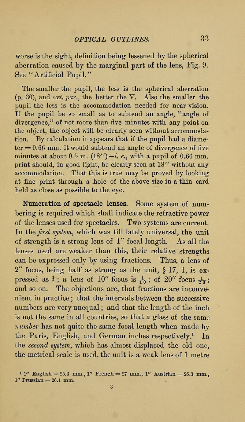 worse is the sight, definition being lessened by the spherical aberration caused by the marginal part of the lens, Fig. 9. See Artificial Pupil. The smaller the pupil, the less is the spherical aberration (p. 30), and ccet. par., the better the V. Also the smaller the pupil the less is the accommodation needed for near vision. If the pupil be so small as to subtend an angle, angle of divergence, of not more than five minutes with any point on the object, the object will be clearly seen without accommoda- tion. By calculation it appears that if the pupil had a diame- ter = 0.66 mm. it would subtend an angle of divergence of five minutes at about 0.5 m. (18//)— i. e., with a pupil of 0.66 mm. print should, in good light, be clearly seen at 18/7 without any accommodation. That this is true may be proved by looking at fine print through a hole of the above size in a thin card held as close as possible to the eye. Numeration of spectacle lenses. Some system of num- bering is required which shall indicate the refractive power of the lenses used for spectacles. Two systems are current. In the first system, which was till lately universal, the unit of strength is a strong lens of 1 focal length. As all the lenses used are weaker than this, their relative strengths can be expressed only by using fractions. Thus, a lens of 2 focus, being half as strong as the unit, § 17, 1, is ex- pressed as i ; a lens of 10 focus is y1^; of 20 focus ^V; and so on. The objections are, that fractions are inconve- nient in practice; that the intervals between the successive numbers are very unequal; and that the length of the inch is not the same in all countries, so that a glass of the same number has not quite the same focal length when made by the Paris, English, and German inches respectively.1 In the second system, which has almost displaced the old one, the metrical scale is used, the unit is a weak lens of 1 metre 1 1 English = 25.3 mm., 1 French = 27 mm., 1 Austrian = 26.3 mm., 1 Prussian = 26.1 mm. 3