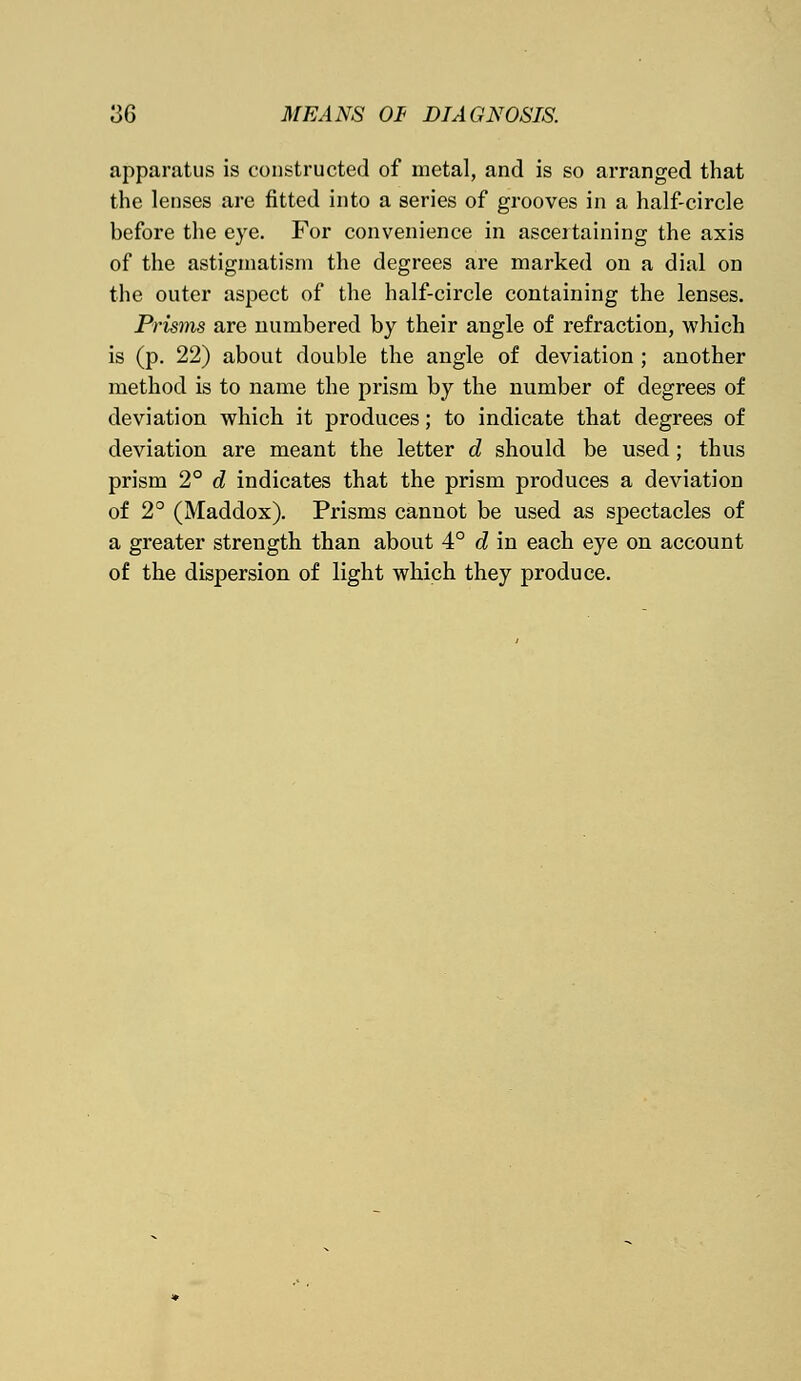 apparatus is constructed of metal, and is so arranged that the lenses are fitted into a series of grooves in a half-circle before the eye. For convenience in ascertaining the axis of the astigmatism the degrees are marked on a dial on the outer aspect of the half-circle containing the lenses. Prisms are numbered by their angle of refraction, which is (p. 22) about double the angle of deviation ; another method is to name the pi-ism by the number of degrees of deviation which it produces; to indicate that degrees of deviation are meant the letter d should be used; thus prism 2° d indicates that the prism produces a deviation of 2° (Maddox). Prisms cannot be used as spectacles of a greater strength than about 4° d in each eye on account of the dispersion of light which they produce.