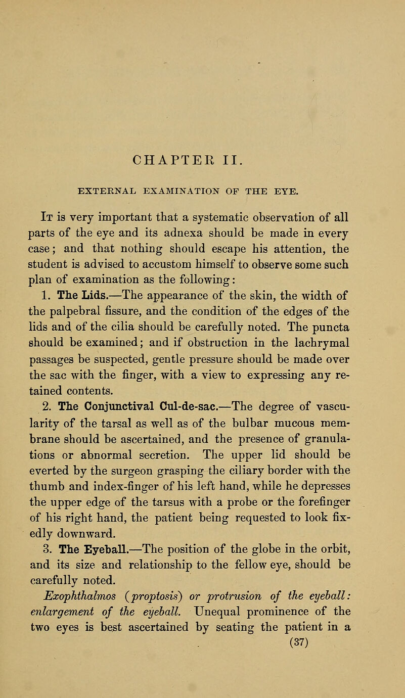 CHAPTER II. EXTERNAL EXAMINATION OP THE EYE. It is very important that a systematic observation of all parts of the eye and its adnexa should be made in every case; and that nothing should escape his attention, the student is advised to accustom himself to observe some such plan of examination as the following: 1. The Lids.—The appearance of the skin, the width of the palpebral fissure, and the condition of the edges of the lids and of the cilia should be carefully noted. The puncta should be examined; and if obstruction in the lachrymal passages be suspected, gentle pressure should be made over the sac with the finger, with a view to expressing any re- tained contents. 2. The Conjunctival Cul-de-sac.—The degree of vascu- larity of the tarsal as well as of the bulbar mucous mem- brane should be ascertained, and the presence of granula- tions or abnormal secretion. The upper lid should be everted by the surgeon grasping the ciliary border with the thumb and index-finger of his left hand, while he depresses the upper edge of the tarsus with a probe or the forefinger of his right hand, the patient being requested to look fix- edly downward. 3. The Eyeball.—The position of the globe in the orbit, and its size and relationship to the fellow eye, should be carefully noted. Exophthalmos (proptosis) or protrusion of the eyeball: enlargement of the eyeball. Unequal prominence of the two eyes is best ascertained by seating the patient in a