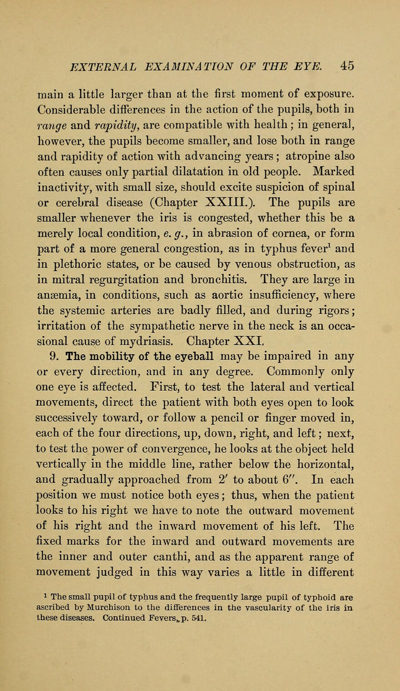 main a little larger than at the first moment of exposure. Considerable differences in the action of the pupils, both in range and rapidity, are compatible with health ; in general, however, the pupils become smaller, and lose both in range and rapidity of action with advancing years; atropine also often causes only partial dilatation in old people. Marked inactivity, with small size, should excite suspicion of spinal or cerebral disease (Chapter XXIII.). The pupils are smaller whenever the iris is congested, whether this be a merely local condition, e. g., in abrasion of cornea, or form part of a more general congestion, as in typhus fever1 and in plethoric states, or be caused by venous obstruction, as in mitral regurgitation and bronchitis. They are large in ansemia, in conditions, such as aortic insufficiency, where the systemic arteries are badly filled, and during rigors; irritation of the sympathetic nerve in the neck is an occa- sional cause of mydriasis. Chapter XXI. 9. The mobility of the eyeball may be impaired in any or every direction, and in any degree. Commonly only one eye is affected. First, to test the lateral and vertical movements, direct the patient with both eyes open to look successively toward, or follow a pencil or finger moved in, each of the four directions, up, down, right, and left; next, to test the power of convergence, he looks at the object held vertically in the middle line, rather below the horizontal, and gradually approached from 2' to about 6. In each position we must notice both eyes; thus, when the patient looks to his right we have to note the outward movement of his right and the inward movement of his left. The fixed marks for the inward and outward movements are the inner and outer canthi, and as the apparent range of movement judged in this way varies a little in different 1 The small pupil of typhus and the frequently large pupil of typhoid are ascribed by Murchison to the differences in the vascularity of the iris in these diseases. Continued Feversvp. 541.