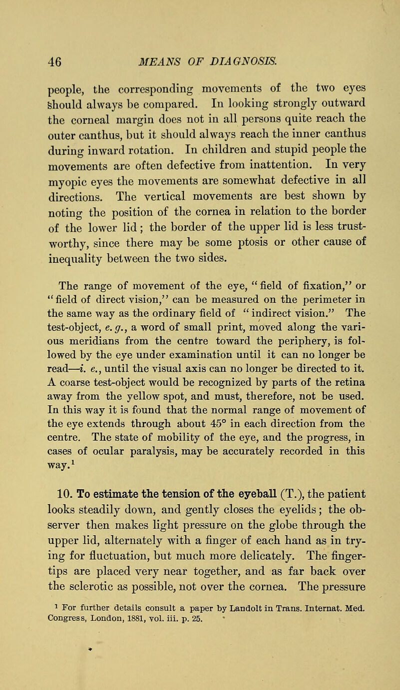 people, the corresponding movements of the two eyes should always be compared. In looking strongly outward the corneal margin does not in all persons quite reach the outer canthus, but it should always reach the inner canthus during inward rotation. In children and stupid people the movements are often defective from inattention. In very myopic eyes the movements are somewhat defective in all directions. The vertical movements are best shown by noting the position of the cornea in relation to the border of the lower lid ; the border of the upper lid is less trust- worthy, since there may be some ptosis or other cause of inequality between the two sides. The range of movement of the eye, field of fixation, or field of direct vision, can be measured on the perimeter in the same way as the ordinary field of  indirect vision. The test-object, e.g., a word of small print, moved along the vari- ous meridians from the centre toward the periphery, is fol- lowed by the eye under examination until it can no longer be read—i. e., until the visual axis can no longer be directed to it. A coarse test-object would be recognized by parts of the retina away from the yellow spot, and must, therefore, not be used. In this way it is found that the normal range of movement of the eye extends through about 45° in each direction from the centre. The state of mobility of the eye, and the progress, in cases of ocular paralysis, may be accurately recorded in this way.1 10. To estimate the tension of the eyeball (T.), the patient looks steadily down, and gently closes the eyelids; the ob- server then makes light pressure on the globe through the upper lid, alternately with a finger of each hand as in try- ing for fluctuation, but much more delicately. The finger- tips are placed very near together, and as far back over the sclerotic as possible, not over the cornea. The pressure 1 For further details consult a paper by Landolt in Trans. Internat. Med. Congress, London, 1881, vol. iii. p. 25.