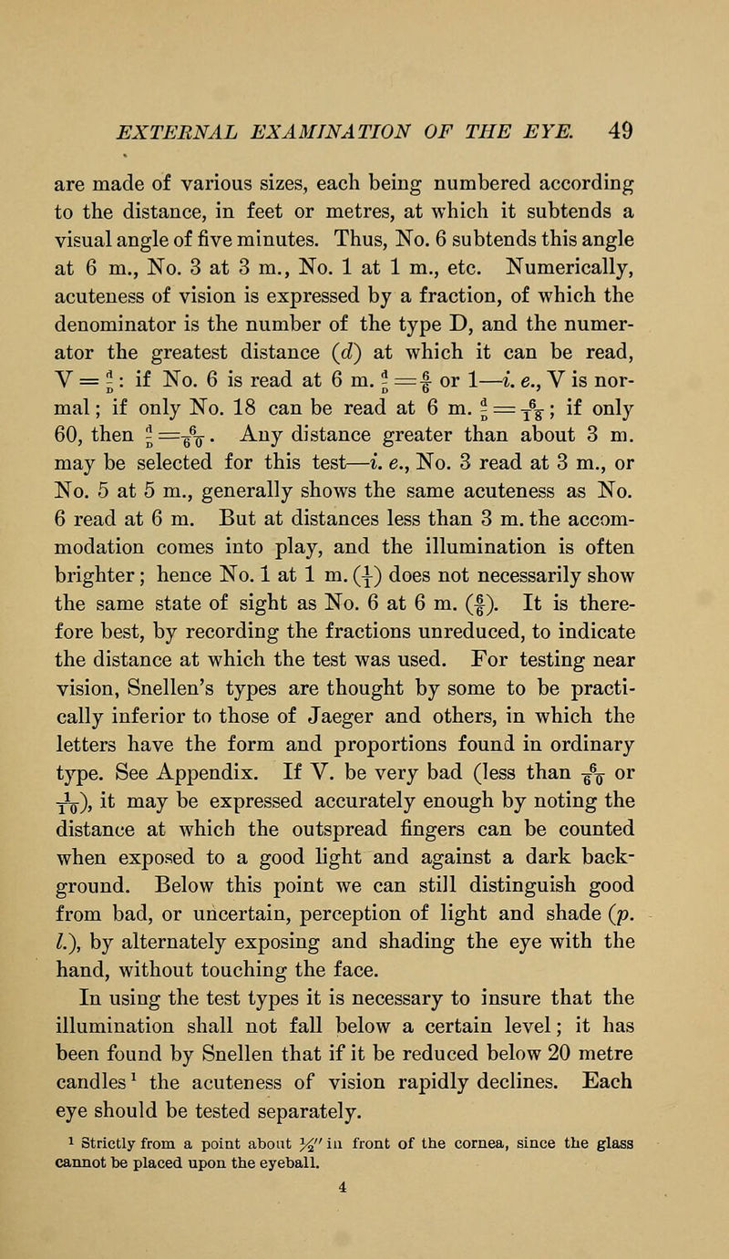 are made of various sizes, each being numbered according to the distance, in feet or metres, at which it subtends a visual angle of five minutes. Thus, No. 6 subtends this angle at 6 m., No. 3 at 3 m., No. 1 at 1 m., etc. Numerically, acuteness of vision is expressed by a fraction, of which the denominator is the number of the type D, and the numer- ator the greatest distance (d~) at which it can be read, V = \ : if No. 6 is read at 6 m. \ — ■§ or 1—i. e., V is nor- mal; if only No. 18 can be read at 6 m. j = T6?; if only 60, then 5=-^. Any distance greater than about 3 m. may be selected for this test—i. e., No. 3 read at 3 m., or No. 5 at 5 m., generally shows the same acuteness as No. 6 read at 6 m. But at distances less than 3 m. the accom- modation comes into play, and the illumination is often brighter; hence No. 1 at 1 m. (T) does not necessarily show the same state of sight as No. 6 at 6 m. (£). It is there- fore best, by recording the fractions unreduced, to indicate the distance at which the test was used. For testing near vision, Snellen's types are thought by some to be practi- cally inferior to those of Jaeger and others, in which the letters have the form and proportions found in ordinary type. See Appendix. If V. be very bad (less than ^\ or y1^), it may be expressed accurately enough by noting the distance at which the outspread fingers can be counted when exposed to a good light and against a dark back- ground. Below this point we can still distinguish good from bad, or uncertain, perception of light and shade (p. I.), by alternately exposing and shading the eye with the hand, without touching the face. In using the test types it is necessary to insure that the illumination shall not fall below a certain level; it has been found by Snellen that if it be reduced below 20 metre candles1 the acuteness of vision rapidly declines. Each eye should be tested separately. 1 Strictly from a point about % in front of the cornea, since the glass cannot be placed upon the eyeball. 4