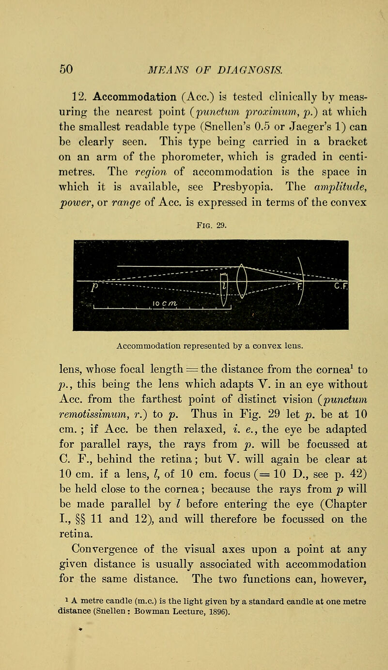 12. Accommodation (Ace.) is tested clinically by meas- uring the nearest point (punctum proximum, p.) at which the smallest readable type (Snellen's 0.5 or Jaeger's 1) can be clearly seen. This type being carried in a bracket on an arm of the phorometer, which is graded in centi- metres. The region of accommodation is the space in which it is available, see Presbyopia. The amplitude, power, or range of Ace. is expressed in terms of the convex Fig. 29. Accommodation represented by a convex lens. lens, whose focal length '= the distance from the cornea1 to p., this being the lens which adapts V. in an eye without Ace. from the farthest point of distinct vision (punctum remotissimum, r.) to p. Thus in Fig. 29 let p. be at 10 cm.; if Ace. be then relaxed, i. e., the eye be adapted for parallel rays, the rays from p. will be focussed at C. F., behind the retina; but V. will again be clear at 10 cm. if a lens, I, of 10 cm. focus (= 10 D., see p. 42) be held close to the cornea; because the rays from p will be made parallel by I before entering the eye (Chapter I., §§ 11 and 12), and will therefore be focussed on the retina. Convergence of the visual axes upon a point at any given distance is usually associated with accommodation for the same distance. The two functions can, however, 1A metre candle (m.c.) is the light given by a standard candle at one metre distance (Snellen: Bowman Lecture, 1896).