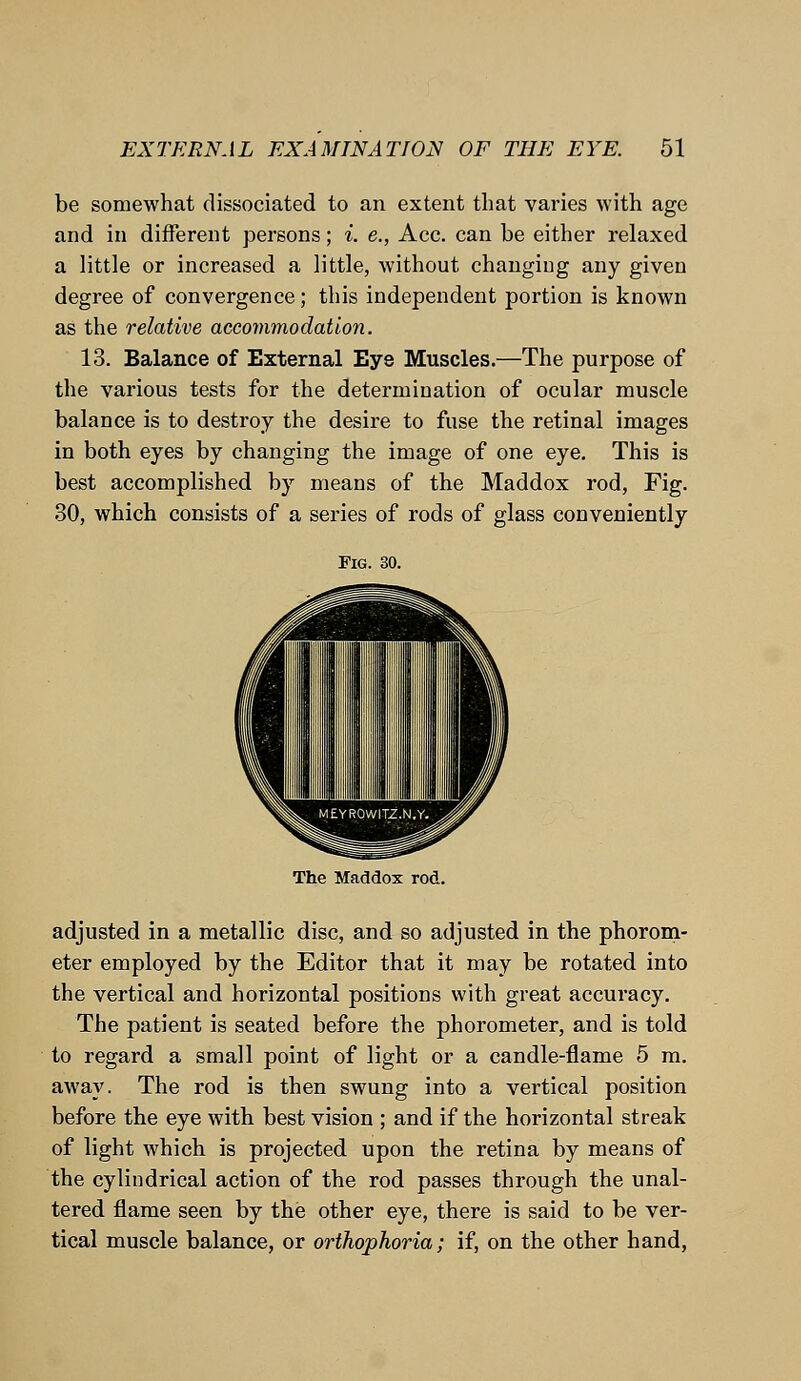 be somewhat dissociated to an extent that varies with age and in different persons; i. e., Ace. can be either relaxed a little or increased a little, Avithout changing any given degree of convergence; this independent portion is known as the relative accommodation. 13. Balance of External Eye Muscles.—The purpose of the various tests for the determination of ocular muscle balance is to destroy the desire to fuse the retinal images in both eyes by changing the image of one eye. This is best accomplished by means of the Maddox rod, Fig. 30, which consists of a series of rods of glass conveniently Fig. 30. The Maddox rod. adjusted in a metallic disc, and so adjusted in the phorom- eter employed by the Editor that it may be rotated into the vertical and horizontal positions with great accuracy. The patient is seated before the phorometer, and is told to regard a small point of light or a candle-flame 5 m. away. The rod is then swung into a vertical position before the eye with best vision ; and if the horizontal streak of light which is projected upon the retina by means of the cylindrical action of the rod passes through the unal- tered flame seen by the other eye, there is said to be ver- tical muscle balance, or orthophoria; if, on the other hand,