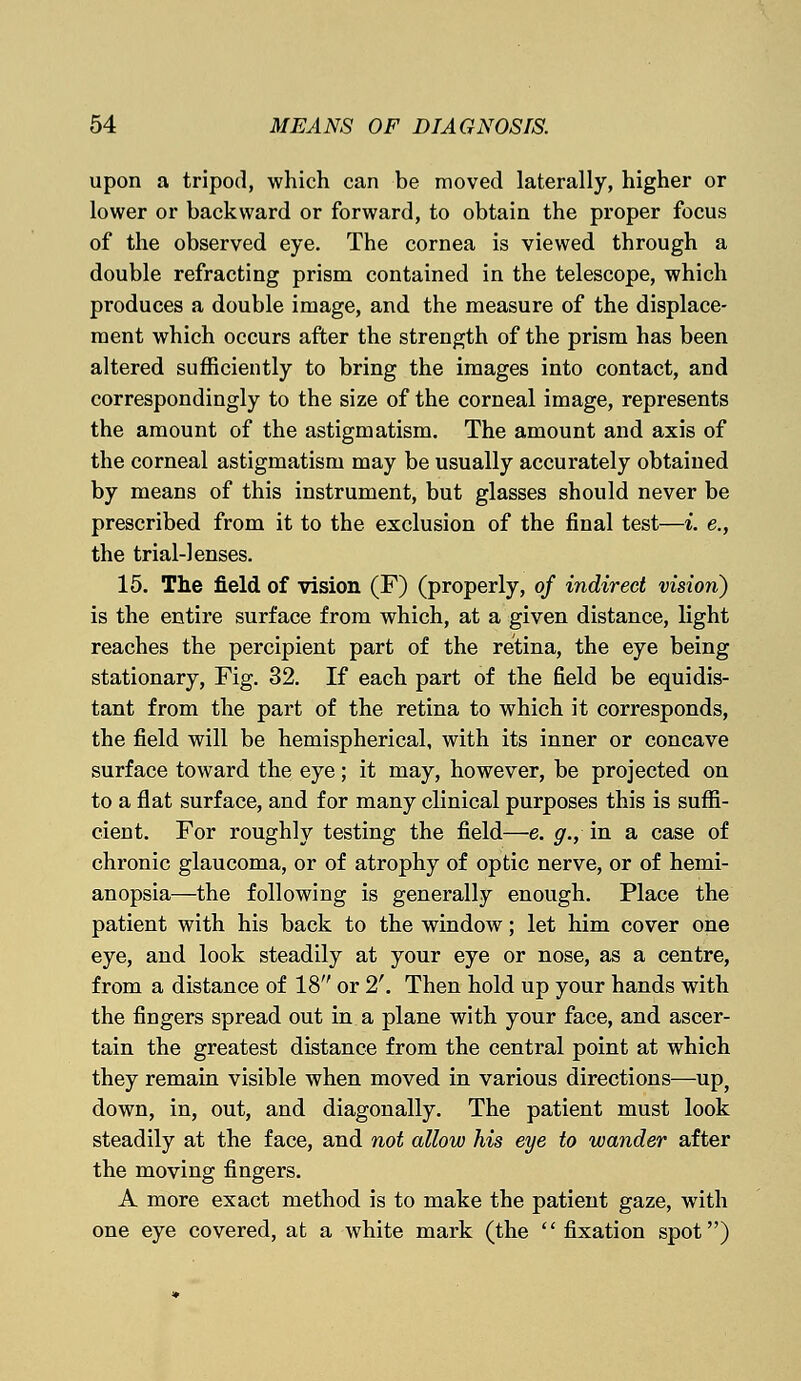 upon a tripod, which can be moved laterally, higher or lower or backward or forward, to obtain the proper focus of the observed eye. The cornea is viewed through a double refracting prism contained in the telescope, which produces a double image, and the measure of the displace- ment which occurs after the strength of the prism has been altered sufficiently to bring the images into contact, and correspondingly to the size of the corneal image, represents the amount of the astigmatism. The amount and axis of the corneal astigmatism may be usually accurately obtained by means of this instrument, but glasses should never be prescribed from it to the exclusion of the final test—i. e., the trial-lenses. 15. The field of vision (F) (properly, of indirect vision) is the entire surface from which, at a given distance, light reaches the percipient part of the retina, the eye being stationary, Fig. 32. If each part of the field be equidis- tant from the part of the retina to which it corresponds, the field will be hemispherical, with its inner or concave surface toward the eye; it may, however, be projected on to a flat surface, and for many clinical purposes this is suffi- cient. For roughly testing the field—e. g., in a case of chronic glaucoma, or of atrophy of optic nerve, or of hemi- anopsia—the following is generally enough. Place the patient with his back to the window; let him cover one eye, and look steadily at your eye or nose, as a centre, from a distance of 18 or 2'. Then hold up your hands with the fingers spread out in a plane with your face, and ascer- tain the greatest distance from the central point at which they remain visible when moved in various directions—up, down, in, out, and diagonally. The patient must look steadily at the face, and not allow his eye to wander after the moving fingers. A more exact method is to make the patient gaze, with one eye covered, at a white mark (the  fixation spot)