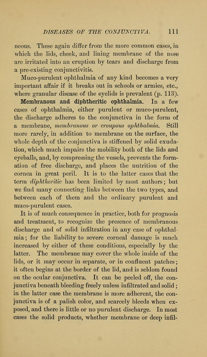 neous. These again differ from the more common cases, in which the lids, cheek, and lining membrane of the nuse are irritated into an eruption by tears and discharge from a pre-existing conjunctivitis. Muco-purulent ophthalmia of any kind becomes a very important affair if it breaks out in schools or armies, etc., where granular disease of the eyelids is prevalent (p. 113). Membranous and diphtheritic ophthalmia. In a few cases of ophthalmia, either purulent or muco-purulent, the discharge adheres to the conjunctiva in the form of a membrane, membranous or croupous ophthalmia. Still more rarely, in addition to membrane on the surface, the whole depth of the conjunctiva is stiffened by solid exuda- tion, which much impairs the mobility both of the lids and eyeballs, and, by compressing the vessels, prevents the form- ation of free discharge, and places the nutrition of the cornea in great peril. It is to the latter cases that the term diphtheritic has been limited by most authors; but we find many connecting links between the two types, and between each of them and the ordinary purulent and muco-purulent cases. It is of much consequence in practice, both for prognosis and treatment, to recognize the presence of membranous discharge and of solid infiltration in any case of ophthal- mia ; for the liability to severe corneal damage is much increased by either of these conditions, especially by the latter. The membrane may cover the whole inside of the lids, or it may occur in separate, or in confluent patches; it often begins at the border of the lid, and is seldom found on the ocular conjunctiva. It can be peeled off, the con- junctiva beneath bleeding freely unless infiltrated and solid ; in the latter case the membrane is more adherent, the con- junctiva is of a palish color, and scarcely bleeds when ex- posed, and there is little or no purulent discharge. In most cases the solid products, whether membrane or deep infil-
