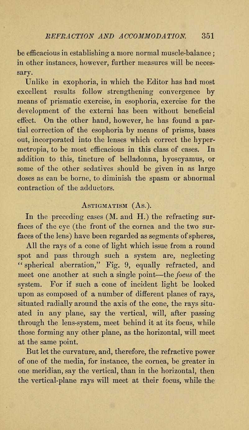 be efficacious in establishing a more normal muscle-balance; in other instances, however, further measures will be neces- sary. Unlike in exophoria, in which the Editor has had most excellent results follow strengthening convergence by means of prismatic exercise, in esophoria, exercise for the development of the extern! has been without beneficial effect. On the other hand, however, he has found a par- tial correction of the esophoria by means of prisms, bases out, incorporated into the lenses which correct the hyper- metropia, to be most efficacious in this class of cases. In addition to this, tincture of belladonna, hyoscyamus, or some of the other sedatives should be given in as large doses as can be borne, to diminish the spasm or abnormal contraction of the adductors. Astigmatism (As.). In the preceding cases (M. and H.) the refracting sur- faces of the eye (the front of the cornea and the two sur- faces of the lens) have been regarded as segments of spheres, All the rays of a cone of light which issue from a round spot and pass through such a system are, neglecting  spherical aberration, Fig. 9, equally refracted, and meet one another at such a single point—the focus of the system. For if such a cone of incident light be looked upon as composed of a number of different planes of rays, situated radially around the axis of the cone, the rays situ- ated in any plane, say the vertical, will, after passing through the lens-system, meet behind it at its focus, while those forming any other plane, as the horizontal, will meet at the same point. But let the curvature, and, therefore, the refractive power of one of the media, for instance, the cornea, be greater in one meridian, say the vertical, than in the horizontal, then the vertical-plane rays will meet at their focus, while the