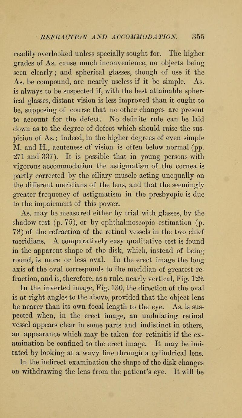 readily overlooked unless specially sought for. The higher grades of As. cause much inconvenience, no objects being seen clearly; and spherical glasses, though of use if the As. be compound, are nearly useless if it be simple. As. is always to be suspected if, with the best attainable spher- ical glasses, distant vision is less improved than it ought to be, supposing of course that no other changes are present to account for the defect. No definite rule can be laid down as to the degree of defect which should raise the sus- picion of As.; indeed, in the higher degrees of even simple M. and H., acuteness of vision is often below normal (pp. 271 and 337). It is possible that in young persons with vigorous accommodation the astigmatism of the cornea is partly corrected by the ciliary muscle acting unequally on the different meridians of the lens, and that the seemingly greater frequency of astigmatism in the presbyopic is due to the impairment of this power. As. may be measured either by trial with glasses, by the shadow test (p. 75), or by ophthalmoscopic estimation (p. 78) of the refraction of the retinal vessels in the two chief meridians. A comparatively easy qualitative test is found in the apparent shape of the disk, which, instead of being round, is more or less oval. In the erect image the long axis of the oval corresponds to the meridian of greatest re- fraction, and is, therefore, as a rule, nearly vertical, Fig. 129. In the inverted image, Fig. 130, the direction of the oval is at right angles to the above, provided that the object lens be nearer than its own focal length to the eye. As. is sus- pected when, in the erect image, an undulating retinal vessel appears clear in some parts and indistinct in others, an appearance which may be taken for retinitis if the ex- amination be confined to the erect image. It may be imi- tated by looking at a wavy line through a cylindrical lens. In the indirect examination the shape of the disk changes on withdrawing the lens from the patient's eye. It will be