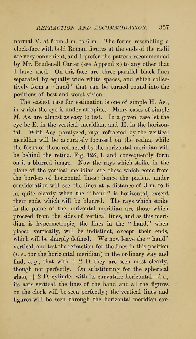 normal V. at from 3 m. to 6 m. The forms resembling a clock-face with bold Roman figures at the ends of the radii are very convenient, and I prefer the pattern recommended by Mr. Brudenell Carter (see Appendix) to any other that I have used. On this face are three parallel black lines separated by equally wide white spaces, and which collec- tively form a  hand that can be turned round into the positions of best and worst vision. The easiest case for estimation is one of sinrple H. As., in which the eye is under atropine. Many cases of simple M. As. are almost as easy to test. In a given case let the eye be E. in the vertical meridian, and H. in the horizon- tal. With Acq. paralyzed, rays refracted by the vertical meridian will be accurately focussed on the retina, while the focus of those refracted by the horizontal meridian will be behind the retina, Fig. 128, 1, and consequently form on it a blurred image. Now the rays which strike in the plane of the vertical meridian are those which come from the borders of horizontal lines; hence the patient under consideration will see the lines at a distance of 3 m. to 6 m. quite clearly when the hand is horizontal, except their ends, which will be blurred. The rays which strike in the plane of the horizontal meridian are those which proceed from the sides of vertical lines, and as this meri- dian is hypermetropic, the lines in the  hand, when placed vertically, will be indistinct, except their ends, which will be sharply defined. We now leave the  hand vertical, and test the refraction for the lines in this position (i. e., for the horizontal meridian) in the ordinary way and find, e. g., that with -(-2D. they are seen most clearly, though not perfectly. On substituting for the spherical glass, -f2D. cylinder with its curvature horizontal—i. e., its axis vertical, the lines of the hand and all the figures on the clock will be seen perfectly; the vertical lines and figures will be seen through the horizontal meridian cor-