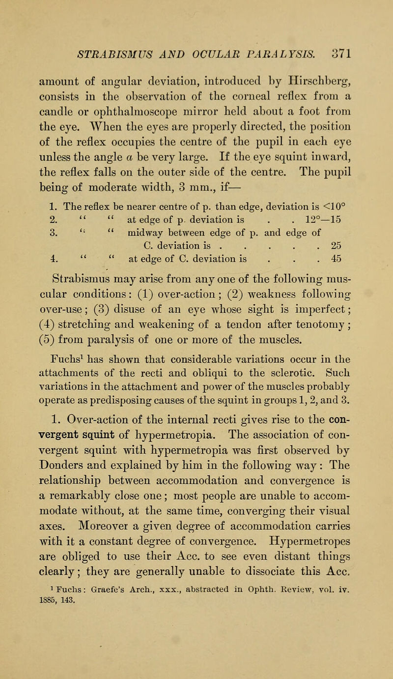 amount of angular deviation, introduced by Hirschberg, consists in the observation of the corneal reflex from a candle or ophthalmoscope mirror held about a foot from the eye. When the eyes are properly directed, the position of the reflex occupies the centre of the pupil in each eye unless the angle a be very large. If the eye squint inward, the reflex falls on the outer side of the centre. The pupil being of moderate width, 3 mm., if— 1. The reflex be nearer centre of p. than edge, deviation is <10° 2.   at edge of p. deviation is . . 12°—15 3.   midway between edge of p. and edge of C. deviation is . . . . .25 4.   at edge of C. deviation is 45 Strabismus may arise from any one of the following mus- cular conditions : (1) over-action ; (2) weakness following over-use; (3) disuse of an eye whose sight is imperfect; (4) stretching and weakening of a tendon after tenotomy ; (5) from paralysis of one or more of the muscles. Fuchs1 has shown that considerable variations occur in the attachments of the recti and obliqui to the sclerotic. Such variations in the attachment and power of the muscles probably operate as predisposing causes of the squint in groups 1, 2, and 3. 1. Over-action of the internal recti gives rise to the con- vergent squint of hypermetropia. The association of con- vergent squint with hypermetropia was first observed by Donders and explained by him in the following way : The relationship between accommodation and convergence is a remarkably close one; most people are unable to accom- modate without, at the same time, converging their visual axes. Moreover a given degree of accommodation carries with it a constant degree of convergence. Hypermetropes are obliged to use their Ace. to see even distant things clearly; they are generally unable to dissociate this Ace. 1 Fuchs: Graefe's Arch., xxx., abstracted in Ophth. Review, vol. iv. 1885, 143.