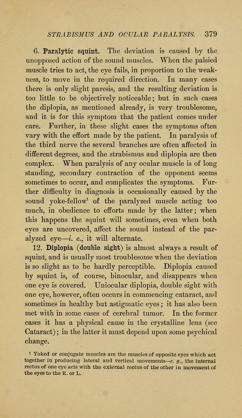 6. Paralytic squint. The deviation is caused by the unopposed action of the sound muscles. When the palsied muscle tries to act, the eye fails, in proportion to the weak- ness, to move in the required direction. In many cases there is only slight paresis, and the resulting deviation is too little to be objectively noticeable; but in such case3 the diplopia, as mentioned already, is very troublesome, and it is for this symptom that the patient comes under care. Further, in these slight cases the symptoms often vary with the effort made by the patient. In paralysis of the third nerve the several branches are often affected in different degrees, and the strabismus and diplopia are then complex. When paralysis of any ocular muscle is of long standing, secondary contraction of the opponent seems sometimes to occur, and complicates the symptoms. Fur- ther difficulty in diagnosis is occasionally caused by the sound yoke-fellow1 of the paralyzed muscle acting too much, in obedience to efforts made by the latter; when this happens the squint will sometimes, even when both eyes are uncovered, affect the sound instead of the par- alyzed eye—i. e., it will alternate. 12. Diplopia (double sight) is almost always a result of squint, and is usually most troublesome when the deviation is so slight as to be hardly perceptible. Diplopia caused by squint is, of course, binocular, and disappears when one eye is covered. Uniocular diplopia, double sight with one eye, however, often occurs in commencing cataract, and sometimes in healthy but astigmatic eyes; it has also been met with in some cases of cerebral tumor. In the former cases it has a physical cause in the crystalline lens (see Cataract); in the latter it must depend upon some psychical change. 1 Yoked or conjugate muscles are the muscles of opposite eyes which act together in producing lateral and vertical movements—e. g., the internal rectus of one eye acts with the external rectus of the other in movement of the eyes to the R. or L.