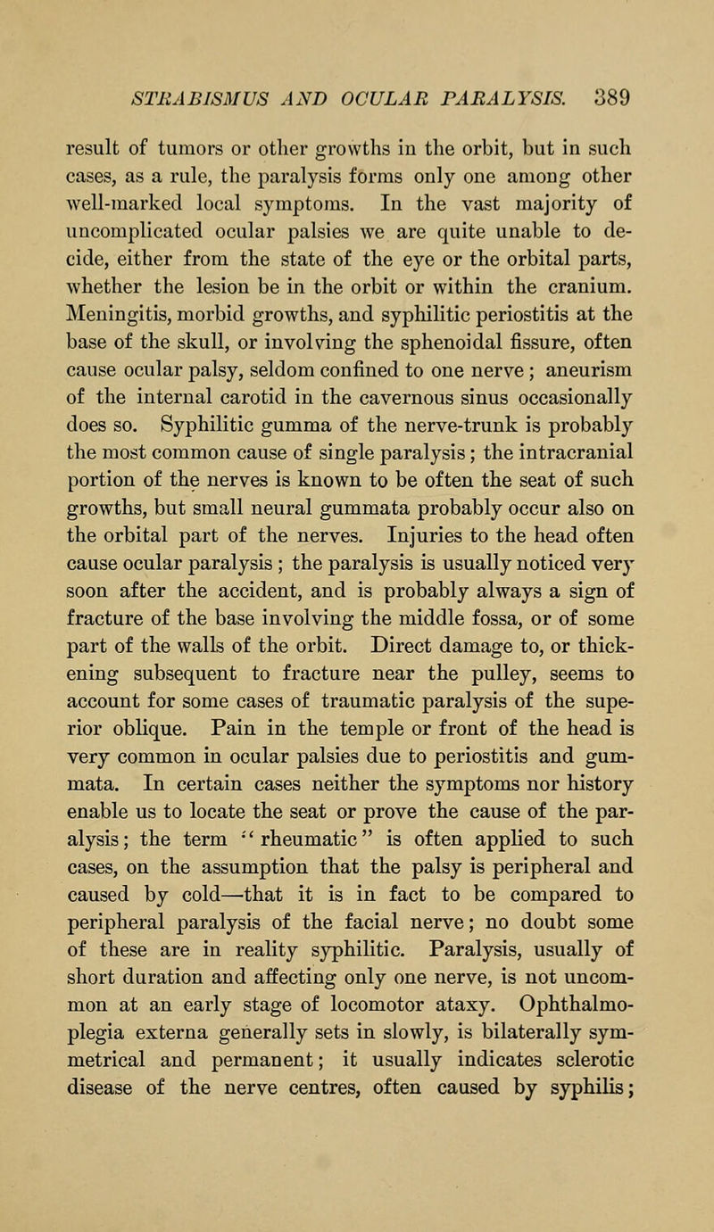 result of tumors or other growths in the orbit, but in such cases, as a rule, the paralysis forms only one among other well-marked local symptoms. In the vast majority of uncomplicated ocular palsies we are quite unable to de- cide, either from the state of the eye or the orbital parts, whether the lesion be in the orbit or within the cranium. Meningitis, morbid growths, and syphilitic periostitis at the base of the skull, or involving the sphenoidal fissure, often cause ocular palsy, seldom confined to one nerve ; aneurism of the internal carotid in the cavernous sinus occasionally does so. Syphilitic gumma of the nerve-trunk is probably the most common cause of single paralysis; the intracranial portion of the nerves is known to be often the seat of such growths, but small neural gummata probably occur also on the orbital part of the nerves. Injuries to the head often cause ocular paralysis ; the paralysis is usually noticed very soon after the accident, and is probably always a sign of fracture of the base involving the middle fossa, or of some part of the walls of the orbit. Direct damage to, or thick- ening subsequent to fracture near the pulley, seems to account for some cases of traumatic paralysis of the supe- rior oblique. Pain in the temple or front of the head is very common in ocular palsies due to periostitis and gum- mata. In certain cases neither the symptoms nor history enable us to locate the seat or prove the cause of the par- alysis; the term •'rheumatic is often applied to such cases, on the assumption that the palsy is peripheral and caused by cold—that it is in fact to be compared to peripheral paralysis of the facial nerve; no doubt some of these are in reality syphilitic. Paralysis, usually of short duration and affecting only one nerve, is not uncom- mon at an early stage of locomotor ataxy. Ophthalmo- plegia externa generally sets in slowly, is bilaterally sym- metrical and permanent; it usually indicates sclerotic disease of the nerve centres, often caused by syphilis;