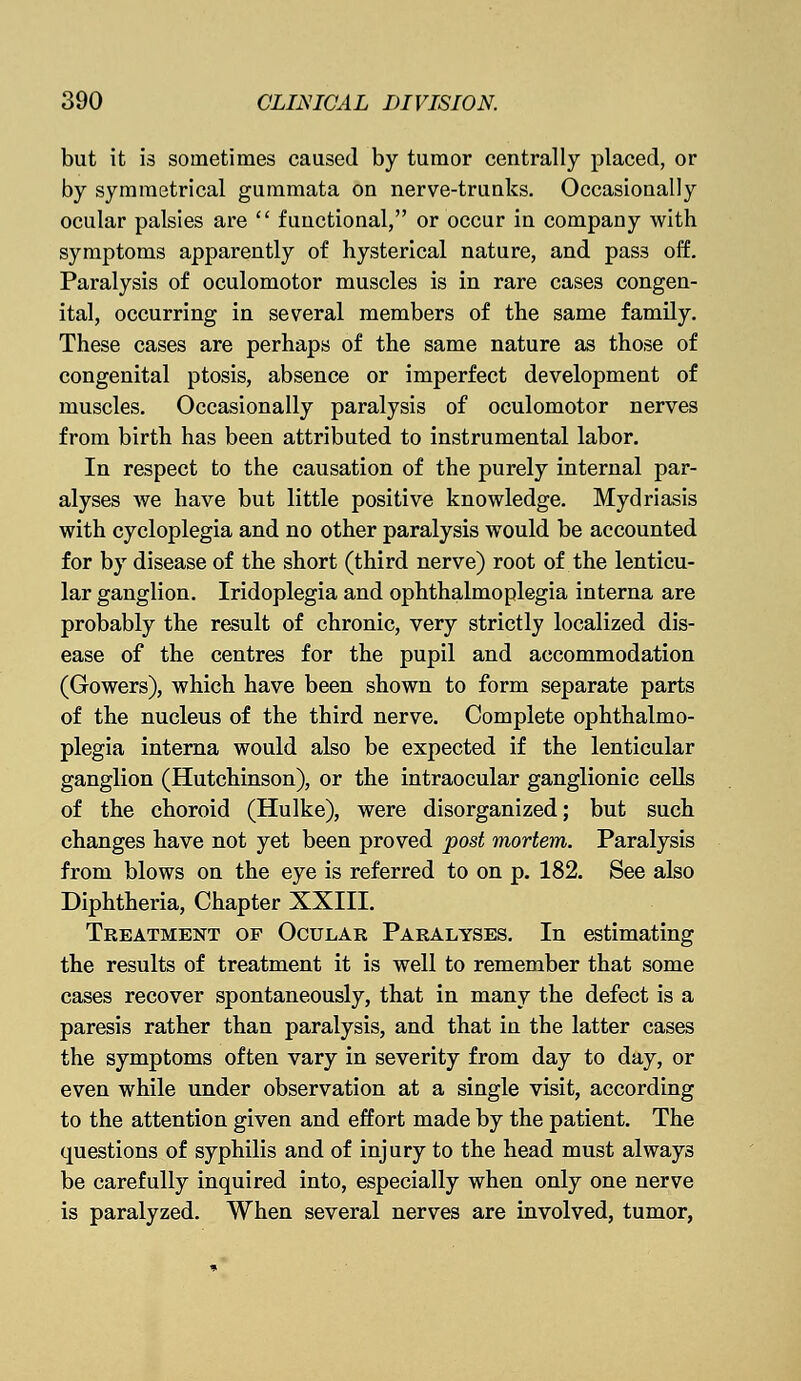 but it i3 sometimes caused by tumor centrally placed, or by symmetrical gummata on nerve-trunks. Occasionally ocular palsies are  functional, or occur in company with symptoms apparently of hysterical nature, and pas3 off. Paralysis of oculomotor muscles is in rare cases congen- ital, occurring in several members of the same family. These cases are perhaps of the same nature as those of congenital ptosis, absence or imperfect development of muscles. Occasionally paralysis of oculomotor nerves from birth has been attributed to instrumental labor. In respect to the causation of the purely internal par- alyses we have but little positive knowledge. Mydriasis with cycloplegia and no other paralysis would be accounted for by disease of the short (third nerve) root of the lenticu- lar ganglion. Iridoplegia and ophthalmoplegia interna are probably the result of chronic, very strictly localized dis- ease of the centres for the pupil and accommodation (Gowers), which have been shown to form separate parts of the nucleus of the third nerve. Complete ophthalmo- plegia interna would also be expected if the lenticular ganglion (Hutchinson), or the intraocular ganglionic cells of the choroid (Hulke), were disorganized; but such changes have not yet been proved post mortem. Paralysis from blows on the eye is referred to on p. 182. See also Diphtheria, Chapter XXIII. Treatment op Ocular Paralyses. In estimating the results of treatment it is well to remember that some cases recover spontaneously, that in many the defect is a paresis rather than paralysis, and that in the latter cases the symptoms often vary in severity from day to day, or even while under observation at a single visit, according to the attention given and effort made by the patient. The questions of syphilis and of injury to the head must always be carefully inquired into, especially when only one nerve is paralyzed. When several nerves are involved, tumor,