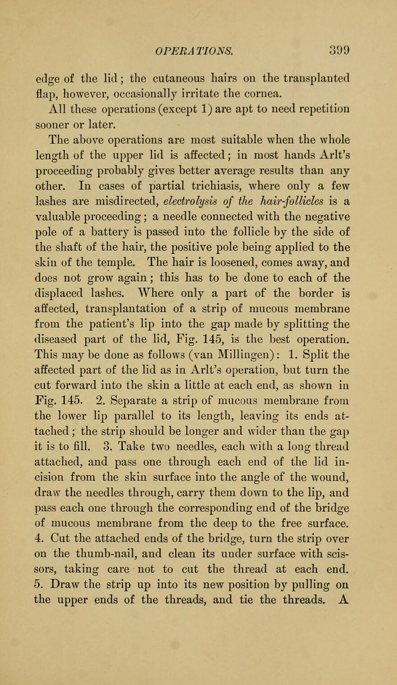 edge of the lid; the cutaneous hairs on the transplanted flap, however, occasionally irritate the cornea. All these operations (except 1) are apt to need repetition sooner or later. The above operations are most suitable when the whole length of the upper lid is affected; in most hands Arlt's proceeding probably gives better average results than any other. In cases of partial trichiasis, where only a few lashes are misdirected, electrolysis of the hair-follicles is a valuable proceeding; a needle connected with the negative pole of a battery is passed into the follicle by the side of the shaft of the hair, the positive pole being applied to the skin of the temple. The hair is loosened, comes away, and does not grow again; this has to be done to each of the displaced lashes. Where only a part of the border is affected, transplantation of a strip of mucous membrane from the patient's lip into the gap made by splitting the diseased part of the lid, Fig. 145, is the best operation. This may be done as follows (van Millingen) : 1. Split the affected part of the lid as in Arlt's operation, but turn the cut forward into the skin a little at each end, as shown in Fig. 145. 2. Separate a strip of mucous membrane from the lower lip parallel to its length, leaving its ends at- tached ; the strip should be longer and wider than the gap it is to fill. 3. Take two needles, each with a long thread attached, and pass one through each end of the lid in- cision from the skin surface into the angle of the wound, draw the needles through, carry them down to the lip, and pass each one through the corresponding end of the bridge of mucous membrane from the deep to the free surface. 4. Cut the attached ends of the bridge, turn the strip over on the thumb-nail, and clean its under surface with scis- sors, taking care not to cut the thread at each end. 5. Draw the strip up into its new position by pulling on the upper ends of the threads, and tie the threads. A