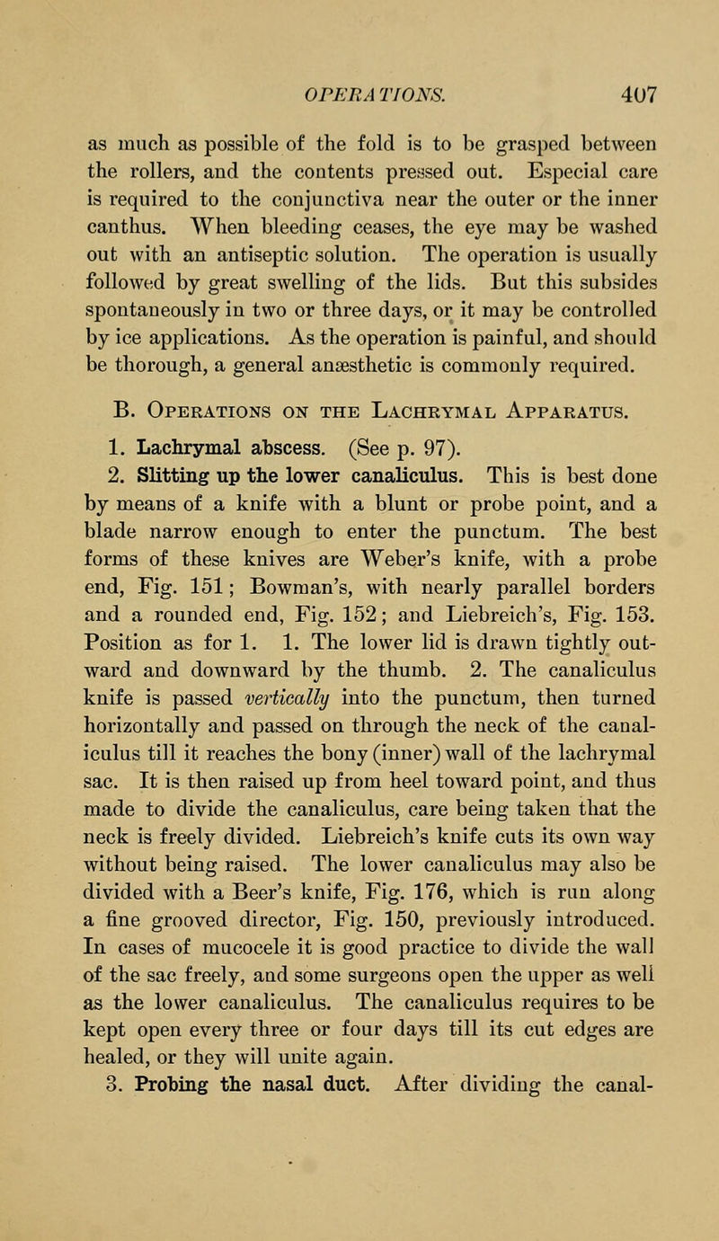 as much as possible of the fold is to be grasped between the rollers, and the contents pressed out. Especial care is required to the conjunctiva near the outer or the inner canthus. When bleeding ceases, the eye may be washed out with an antiseptic solution. The operation is usually followed by great swelling of the lids. But this subsides spontaneously in two or three days, or it may be controlled by ice applications. As the operation is painful, and should be thorough, a general anaesthetic is commonly required. B. Operations on the Lachrymal Apparatus. 1. Lachrymal abscess. (See p. 97). 2. Slitting up the lower canaliculus. This is best done by means of a knife with a blunt or probe point, and a blade narrow enough to enter the punctum. The best forms of these knives are Weber's knife, with a probe end, Fig. 151; Bowman's, with nearly parallel borders and a rounded end, Fig. 152; and Liebreich's, Fig. 153. Position as for 1. 1. The lower lid is drawn tightly out- ward and downward by the thumb. 2. The canaliculus knife is passed vertically into the punctum, then turned horizontally and passed on through the neck of the canal- iculus till it reaches the bony (inner) wall of the lachrymal sac. It is then raised up from heel toward point, and thus made to divide the canaliculus, care being taken that the neck is freely divided. Liebreich's knife cuts its own way without being raised. The lower canaliculus may also be divided with a Beer's knife, Fig. 176, which is run along a fine grooved director, Fig. 150, previously introduced. In cases of mucocele it is good practice to divide the wall of the sac freely, and some surgeons open the upper as well as the lower canaliculus. The canaliculus requires to be kept open every three or four days till its cut edges are healed, or they will unite again. 3. Probing the nasal duct. After dividing the canal-