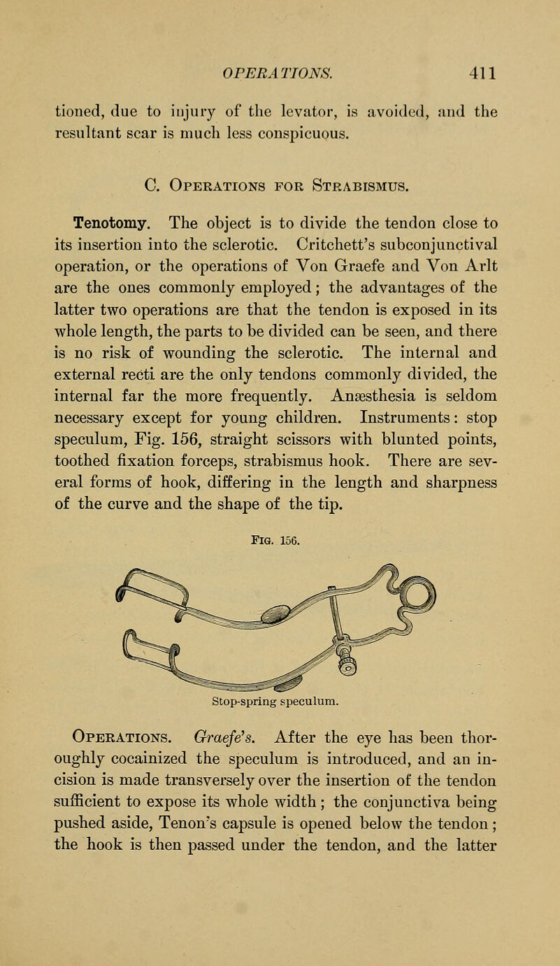 tioned, due to injury of the levator, is avoided, and the resultant scar is much less conspicuous. C. Operations for Strabismus. Tenotomy. The object is to divide the tendon close to its insertion into the sclerotic. Critchett's subconjunctival operation, or the operations of Von Graefe and Von Arlt are the ones commonly employed; the advantages of the latter two operations are that the tendon is exposed in its whole length, the parts to be divided can be seen, and there is no risk of wounding the sclerotic. The internal and external recti are the only tendons commonly divided, the internal far the more frequently. Ansesthesia is seldom necessary except for young children. Instruments: stop speculum, Fig. 156, straight scissors with blunted points, toothed fixation forceps, strabismus hook. There are sev- eral forms of hook, differing in the length and sharpness of the curve and the shape of the tip. Fig. 156. Stop-spring speculum. Operations. Graefe's. After the eye has been thor- oughly cocainized the speculum is introduced, and an in- cision is made transversely over the insertion of the tendon sufficient to expose its whole width; the conjunctiva being pushed aside, Tenon's capsule is opened below the tendon; the hook is then passed under the tendon, and the latter