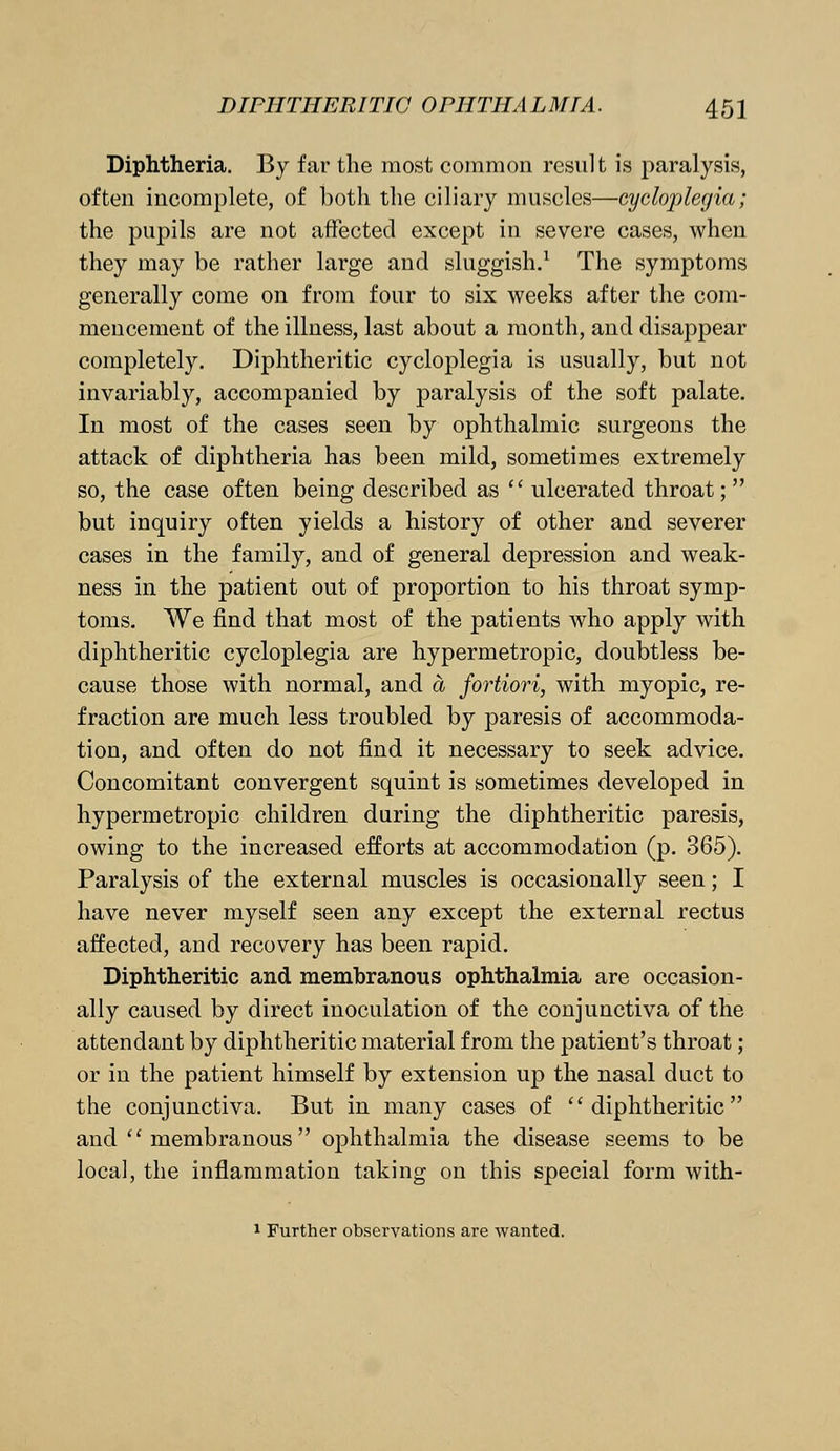 Diphtheria. By far the most common result is paralysis, often incomplete, of both the ciliary muscles—cycloplegia; the pupils are not affected except in severe cases, when they may be rather large and sluggish.1 The symptoms generally come on from four to six weeks after the com- mencement of the illness, last about a month, and disappear completely. Diphtheritic cycloplegia is usually, but not invariably, accompanied by paralysis of the soft palate. In most of the cases seen by ophthalmic surgeons the attack of diphtheria has been mild, sometimes extremely so, the case often being described as  ulcerated throat;  but inquiry often yields a history of other and severer cases in the family, and of general depression and weak- ness in the patient out of proportion to his throat symp- toms. We find that most of the patients who apply with diphtheritic cycloplegia are hypermetropic, doubtless be- cause those with normal, and a fortiori, with myopic, re- fraction are much less troubled by paresis of accommoda- tion, and often do not find it necessary to seek advice. Concomitant convergent squint is sometimes developed in hypermetropic children during the diphtheritic paresis, owing to the increased efforts at accommodation (p. 365). Paralysis of the external muscles is occasionally seen; I have never myself seen any except the external rectus affected, and recovery has been rapid. Diphtheritic and membranous ophthalmia are occasion- ally caused by direct inoculation of the conjunctiva of the attendant by diphtheritic material from the patient's throat; or in the patient himself by extension up the nasal duct to the conjunctiva. But in many cases of diphtheritic and membranous ophthalmia the disease seems to be local, the inflammation taking on this special form with- 1 Further observations are wanted.