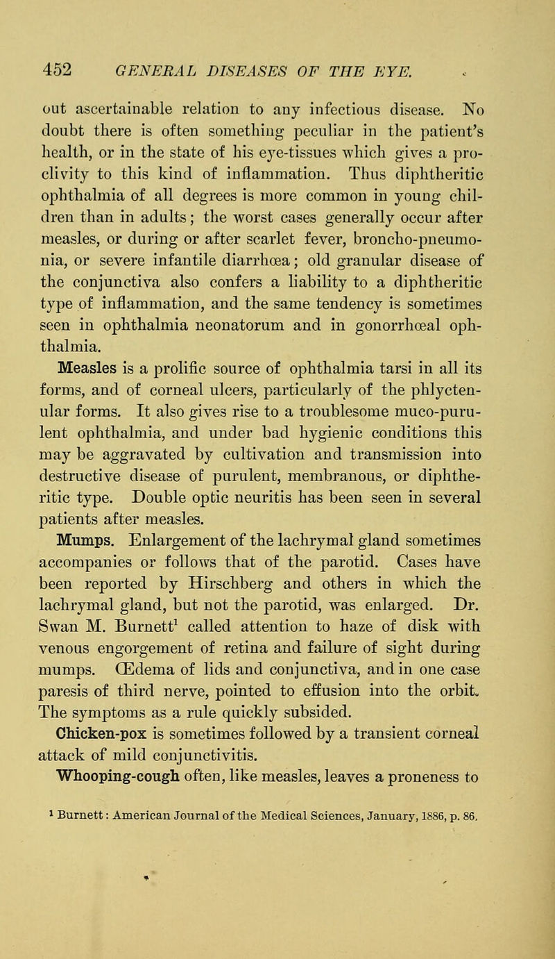 out ascertainable relation to any infectious disease. No doubt there is often something peculiar in the patient's health, or in the state of his eye-tissues which gives a pro- clivity to this kind of inflammation. Thus diphtheritic ophthalmia of all degrees is more common in young chil- dren than in adults; the worst cases generally occur after measles, or during or after scarlet fever, broncho-pneumo- nia, or severe infantile diarrhoea; old granular disease of the conjunctiva also confers a liability to a diphtheritic type of inflammation, and the same tendency is sometimes seen in ophthalmia neonatorum and in gonorrhceal oph- thalmia. Measles is a prolific source of ophthalmia tarsi in all its forms, and of corneal ulcers, particularly of the phlycten- ular forms. It also gives rise to a troublesome muco-puru- lent ophthalmia, and under bad hygienic conditions this may be aggravated by cultivation and transmission into destructive disease of purulent, membranous, or diphthe- ritic type. Double optic neuritis has been seen in several patients after measles. Mumps. Enlargement of the lachrymal gland sometimes accompanies or follows that of the parotid. Cases have been reported by Hirschberg and others in which the lachrymal gland, but not the parotid, was enlarged. Dr. Swan M. Burnett1 called attention to haze of disk with venous engorgement of retina and failure of sight during mumps. (Edema of lids and conjunctiva, and in one case paresis of third nerve, pointed to effusion into the orbit, The symptoms as a rule quickly subsided. Chicken-pox is sometimes followed by a transient corneal attack of mild conjunctivitis. Whooping-cough often, like measles, leaves a proneness to 1 Burnett: American Journal of the Medical Sciences, January, 1886, p. 86.