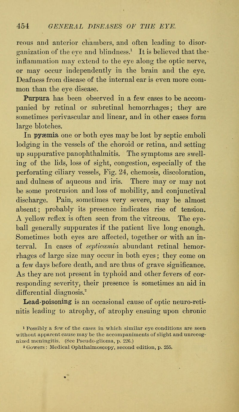 reous and anterior chambers, and often leading to disor- ganization of the eye and blindness.1 It is believed that the- inflammation may extend to the eye along the optic nerve, or may occur independently in the brain and the eye. Deafness from disease of the internal ear is even more com- mon than the eye disease. Purpura has been observed in a few cases to be accom- panied by retinal or subretinal hemorrhages; they are sometimes perivascular and linear, and in other cases form large blotches. In pyaemia one or both eyes may be lost by septic emboli lodging in the vessels of the choroid or retina, and setting up suppurative panophthalmitis. The symptoms are swell- ing of the lids, loss of sight, congestion, especially of the perforating ciliary vessels, Fig. 24, chemosis, discoloration, and dulness of aqueous and iris. There may or may not be some protrusion and loss of mobility, and conjunctival discharge. Pain, sometimes very severe, may be almost absent; probably its presence indicates rise of tension. A yellow reflex is often seen from the vitreous. The eye- ball generally suppurates if the patient live long enough. Sometimes both eyes are affected, together or with an in- terval. In cases of septicemia abundant retinal hemor- rhages of large size may occur in both eyes; they come on a few days before death, and are thus of grave significance. As they are not present in typhoid and other fevers of cor- responding severity, their presence is sometimes an aid in differential diagnosis.2 Lead-poisoning is an occasional cause of optic neuro-reti- nitis leading to atrophy, of atrophy ensuing upon chronic 1 Possibly a few of the cases in which similar eye conditions are seen without apparent cause may be the accompaniments of slight and unrecog- nized meningitis. (See Pseudo-glioma, p. 226.) 2 Gowers: Medical Ophthalmoscopy, second edition, p. 255.
