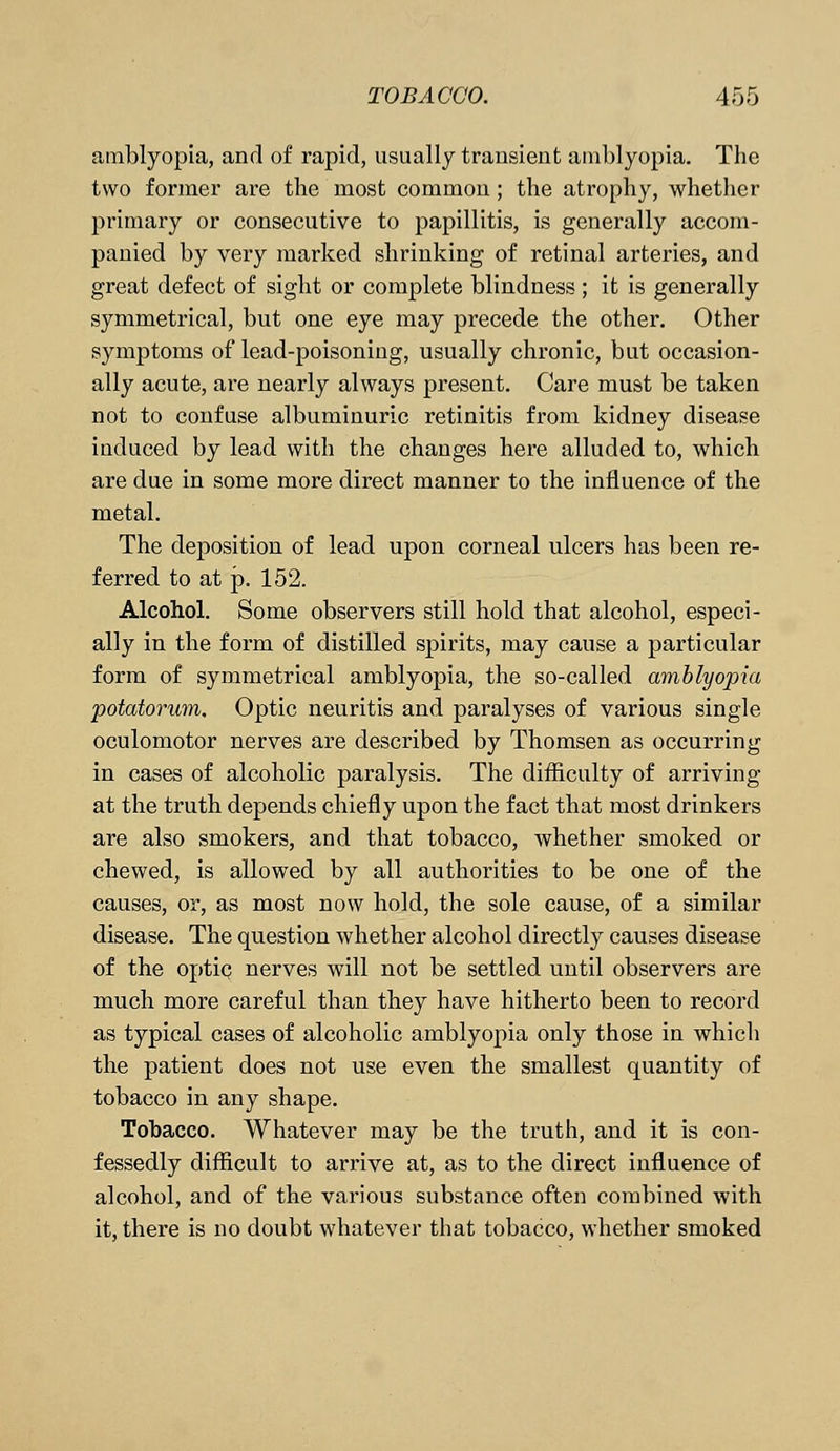 amblyopia, and of rapid, usually transient amblyopia. The two former are the most common ; the atrophy, whether primary or consecutive to papillitis, is generally accom- panied by very marked shrinking of retinal arteries, and great defect of sight or complete blindness ; it is generally symmetrical, but one eye may precede the other. Other symptoms of lead-poisoning, usually chronic, but occasion- ally acute, are nearly always present. Care must be taken not to confuse albuminuric retinitis from kidney disease induced by lead with the changes here alluded to, which are due in some more direct manner to the influence of the metal. The deposition of lead upon corneal ulcers has been re- ferred to at p. 152. Alcohol. Some observers still hold that alcohol, especi- ally in the form of distilled spirits, may cause a particular form of symmetrical amblyopia, the so-called amblyopia potatorum. Optic neuritis and paralyses of various single oculomotor nerves are described by Thomsen as occurring in cases of alcoholic paralysis. The difficulty of arriving at the truth depends chiefly upon the fact that most drinkers are also smokers, and that tobacco, whether smoked or chewed, is allowed by all authorities to be one of the causes, or, as most now hold, the sole cause, of a similar disease. The question whether alcohol directly causes disease of the optiq nerves will not be settled until observers are much more careful than they have hitherto been to record as typical cases of alcoholic amblyopia only those in which the patient does not use even the smallest quantity of tobacco in any shape. Tobacco. Whatever may be the truth, and it is con- fessedly difficult to arrive at, as to the direct influence of alcohol, and of the various substance often combined with it, there is no doubt whatever that tobacco, whether smoked