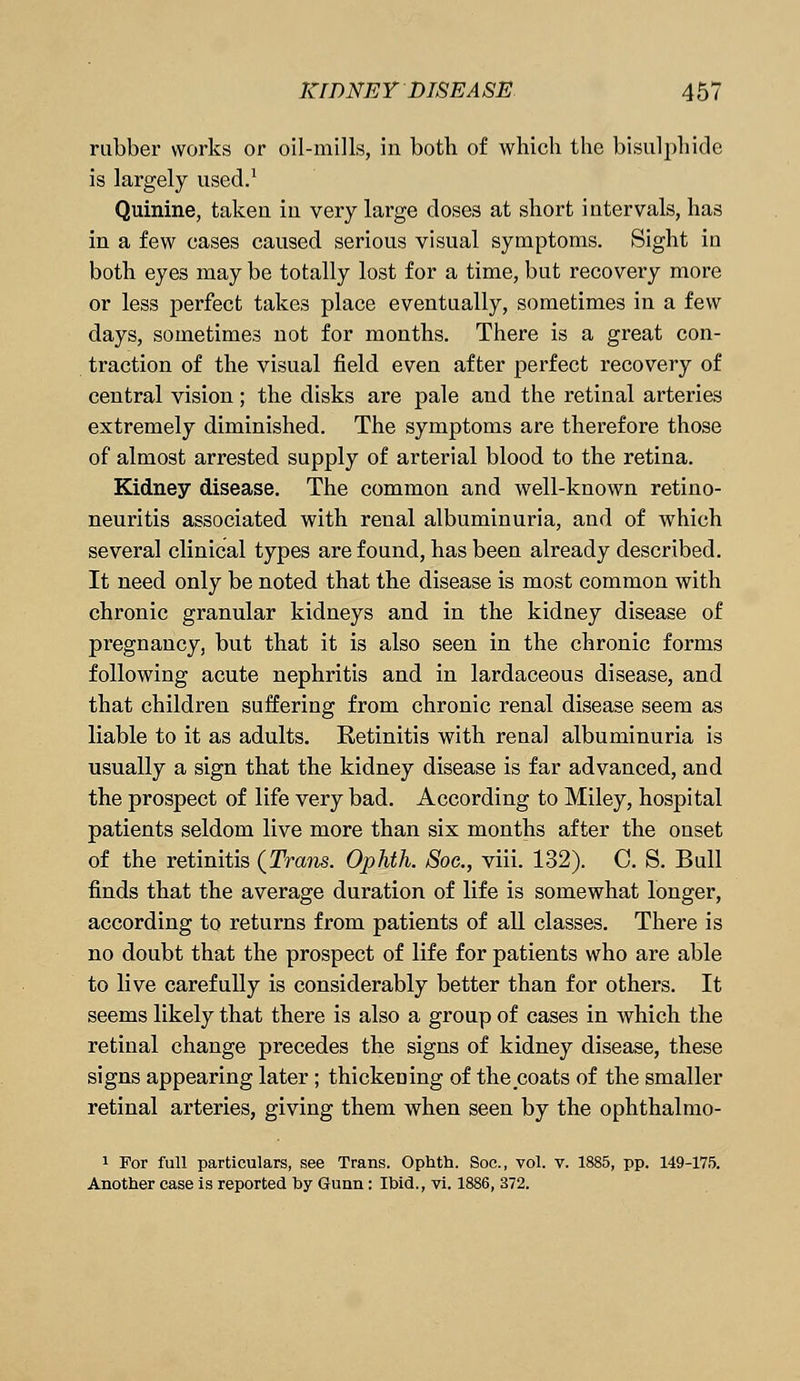 rubber works or oil-mills, in both of which the bisulphide is largely used.1 Quinine, taken in very large doses at short intervals, has in a few cases caused serious visual symptoms. Sight iu both eyes may be totally lost for a time, but recovery more or less perfect takes place eventually, sometimes in a few days, sometimes not for months. There is a great con- traction of the visual field even after perfect recovery of central vision; the disks are pale and the retinal arteries extremely diminished. The symptoms are therefore those of almost arrested supply of arterial blood to the retina. Kidney disease. The common and well-known retino- neuritis associated with renal albuminuria, and of which several clinical types are found, has been already described. It need only be noted that the disease is most common with chronic granular kidneys and in the kidney disease of pregnancy, but that it is also seen in the chronic forms following acute nephritis and in lardaceous disease, and that children suffering from chronic renal disease seem as liable to it as adults. Retinitis with renal albuminuria is usually a sign that the kidney disease is far advanced, and the prospect of life very bad. According to Miley, hospital patients seldom live more than six months after the onset of the retinitis {Trans. Ophth. Soc, viii. 132). C. S. Bull finds that the average duration of life is somewhat longer, according to returns from patients of all classes. There is no doubt that the prospect of life for patients who are able to live carefully is considerably better than for others. It seems likely that there is also a group of cases in which the retinal change precedes the signs of kidney disease, these signs appearing later; thickening of the coats of the smaller retinal arteries, giving them when seen by the ophthalmo- 1 For full particulars, see Trans. Ophth. Soc, vol. v. 1885, pp. 149-175. Another case is reported by Gunn: Ibid., vi. 1886, 372.
