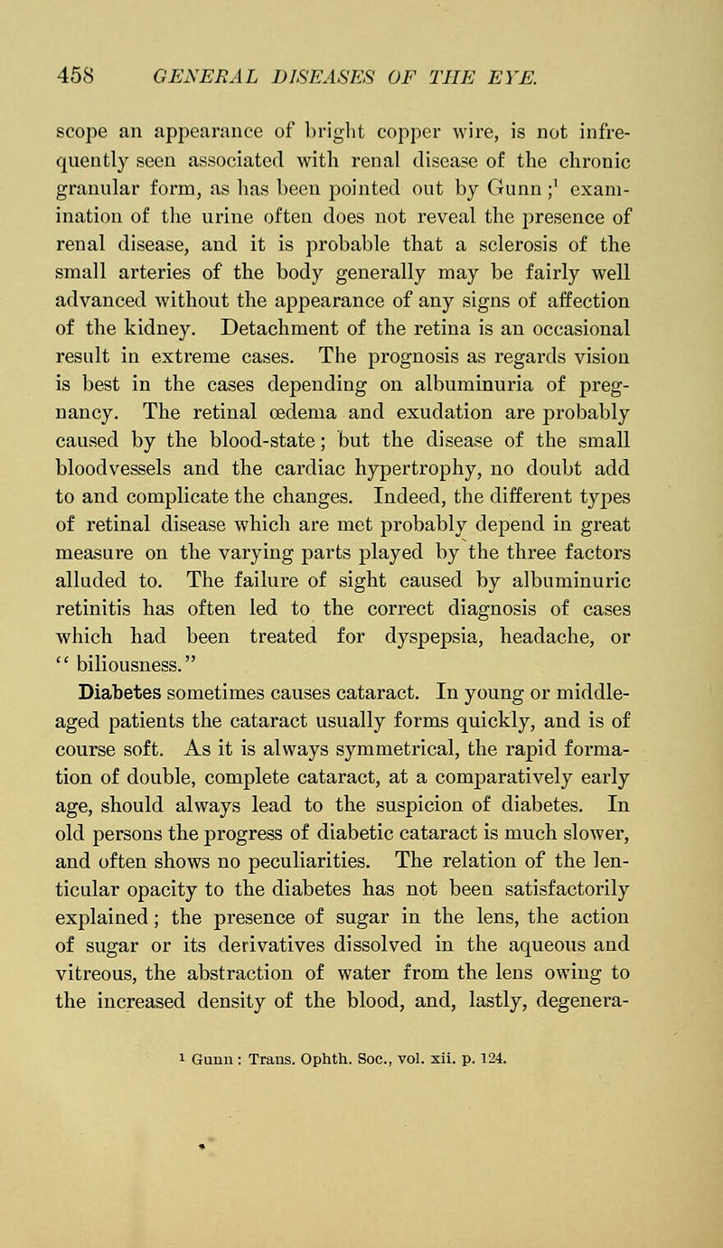 scope an appearance of bright copper wire, is not infre- quently seen associated with renal disease of the chronic granular form, as has been pointed out by Gunn ;: exam- ination of the urine often does not reveal the presence of renal disease, and it is probable that a sclerosis of the small arteries of the body generally may be fairly well advanced without the appearance of any signs of affection of the kidney. Detachment of the retina is an occasional result in extreme cases. The prognosis as regards vision is best in the cases depending on albuminuria of preg- nancy. The retinal oedema and exudation are probably caused by the blood-state; but the disease of the small bloodvessels and the cardiac hypertrophy, no doubt add to and complicate the changes. Indeed, the different types of retinal disease which are met probably depend in great measure on the varying parts played by the three factors alluded to. The failure of sight caused by albuminuric retinitis has often led to the correct diagnosis of cases which had been treated for dyspepsia, headache, or  biliousness. Diabetes sometimes causes cataract. In young or middle- aged patients the cataract usually forms quickly, and is of course soft. As it is always symmetrical, the rapid forma- tion of double, complete cataract, at a comparatively early age, should always lead to the suspicion of diabetes. In old persons the progress of diabetic cataract is much slower, and often shows no peculiarities. The relation of the len- ticular opacity to the diabetes has not been satisfactorily explained; the presence of sugar in the lens, the action of sugar or its derivatives dissolved in the aqueous and vitreous, the abstraction of water from the lens owing to the increased density of the blood, and, lastly, degenera- 1 Gunn : Trans. Ophth. Soc, vol. xii. p. 124.