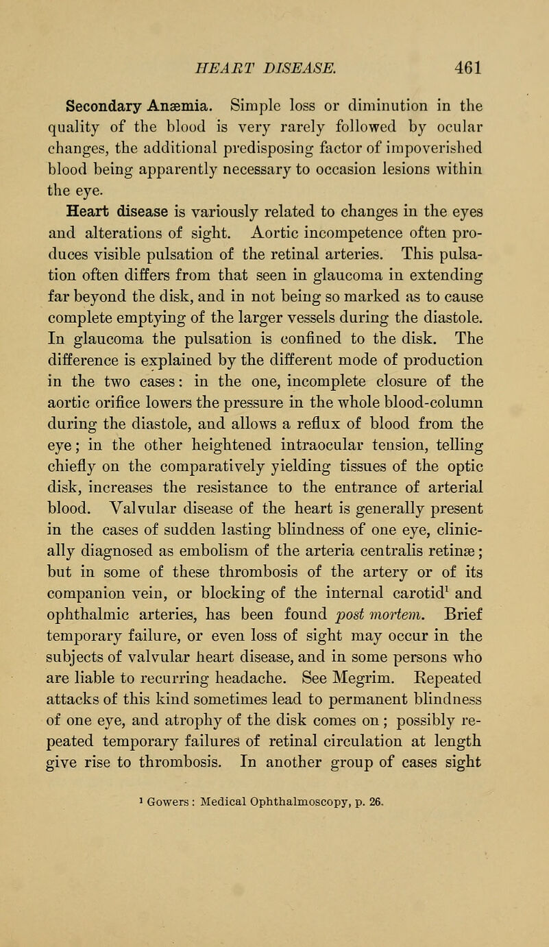 Secondary Anaemia. Simple loss or diminution in the quality of the blood is very rarely followed by ocular changes, the additional predisposing factor of impoverished blood being apparently necessary to occasion lesions within the eye. Heart disease is variously related to changes in the eyes and alterations of sight. Aortic incompetence often pro- duces visible pulsation of the retinal arteries. This pulsa- tion often differs from that seen in glaucoma in extending far beyond the disk, and in not being so marked as to cause complete emptying of the larger vessels during the diastole. In glaucoma the pulsation is confined to the disk. The difference is explained by the different mode of production in the two cases: in the one, incomplete closure of the aortic orifice lowers the pressure in the whole blood-column during the diastole, and allows a reflux of blood from the eye; in the other heightened intraocular tension, telling chiefly on the comparatively yielding tissues of the optic disk, increases the resistance to the entrance of arterial blood. Valvular disease of the heart is generally present in the cases of sudden lasting blindness of one eye, clinic- ally diagnosed as embolism of the arteria centralis retinae; but in some of these thrombosis of the artery or of its companion vein, or blocking of the internal carotid1 and ophthalmic arteries, has been found post mortem. Brief temporary failure, or even loss of sight may occur in the subjects of valvular heart disease, and in some persons who are liable to recurring headache. See Megrim. Repeated attacks of this kind sometimes lead to permanent blindness of one eye, and atrophy of the disk comes on; possibly re- peated temporary failures of retinal circulation at length give rise to thrombosis. In another group of cases sight 1 Gowers : Medical Ophthalmoscopy, p. 26,