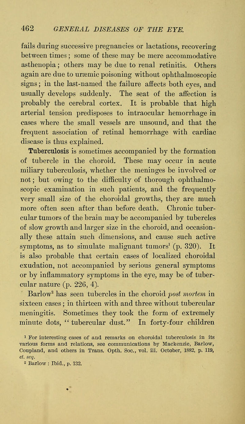 fails during successive pregnancies or lactations, recovering between times; some of these may be mere accommodative asthenopia; others may be due to renal retinitis. Others again are due to ursemic poisoning without ophthalmoscopic signs; in the last-named the failure affects both eyes, and usually develops suddenly. The seat of the affection is probably the cerebral cortex. It is probable that high arterial tension predisposes to intraocular hemorrhage in cases where the small vessels are unsound, and that the frequent association of retinal hemorrhage with cardiac disease is thus explained. Tuberculosis is sometimes accompanied by the formation of tubercle in the choroid. These may occur in acute miliary tuberculosis, whether the meninges be involved or not; but owing to the difficulty of thorough ophthalmo- scopic examination in such patients, and the frequently very small size of the choroidal growths, they are much more often seen after than before death. Chronic tuber- cular tumors of the brain may be accompanied by tubercles of slow growth and larger size in the choroid, and occasion- ally these attain such dimensions, and cause such active symptoms, as to simulate malignant tumors1 (p. 320). It is also probable that certain cases of localized choroidal exudation, not accompanied by serious general symptoms or by inflammatory symptoms in the eye, may be of tuber- cular nature (p. 226, 4). Barlow2 has seen tubercles in the choroid post mortem in sixteen cases; in thirteen with and three without tubercular meningitis. Sometimes they took the form of extremely minute dots, tubercular dust. In forty-four children 1 For interesting cases of and remarks on choroidal tuberculosis in its various forms and relations, see communications by Mackenzie, Barlow, Coupland, and others in Trans. Opth. Soc, vol. iii. October, 1882, p. 119, et. seq. 2 Barlow : Ibid., p. 132.