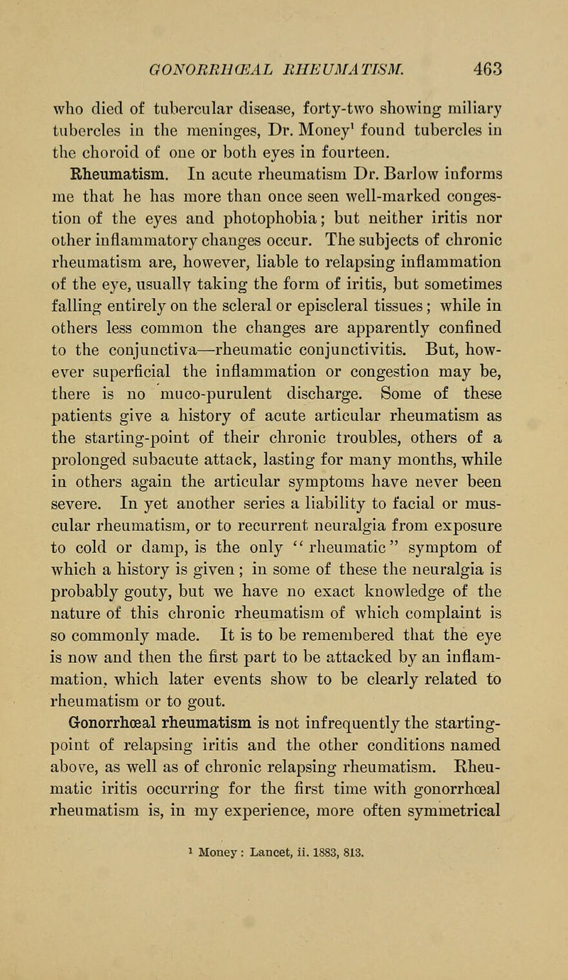 who died of tubercular disease, forty-two showing miliary tubercles in the meninges, Dr. Money1 found tubercles in the choroid of one or both eyes in fourteen. Rheumatism. In acute rheumatism Dr. Barlow informs me that he has more than once seen well-marked conges- tion of the eyes and photophobia; but neither iritis nor other inflammatory changes occur. The subjects of chronic rheumatism are, however, liable to relapsing inflammation of the eye, usually taking the form of iritis, but sometimes falling entirely on the scleral or episcleral tissues; while in others less common the changes are apparently confined to the conjunctiva—rheumatic conjunctivitis. But, how- ever superficial the inflammation or congestion may be, there is no muco-purulent discharge. Some of these patients give a history of acute articular rheumatism as the starting-point of their chronic troubles, others of a prolonged subacute attack, lasting for many months, while in others again the articular symptoms have never been severe. In yet another series a liability to facial or mus- cular rheumatism, or to recurrent neuralgia from exposure to cold or damp, is the only rheumatic symptom of which a history is given ; in some of these the neuralgia is probably gouty, but we have no exact knowledge of the nature of this chronic rheumatism of which complaint is so commonly made. It is to be remembered that the eye is now and then the first part to be attacked by an inflam- mation, which later events show to be clearly related to rheumatism or to gout. Gonorrhoeal rheumatism is not infrequently the starting- point of relapsing iritis and the other conditions named above, as well as of chronic relapsing rheumatism. Rheu- matic iritis occurring for the first time with gonorrhoea] rheumatism is, in my experience, more often symmetrical 1 Money : Lancet, ii. 1883, 813.