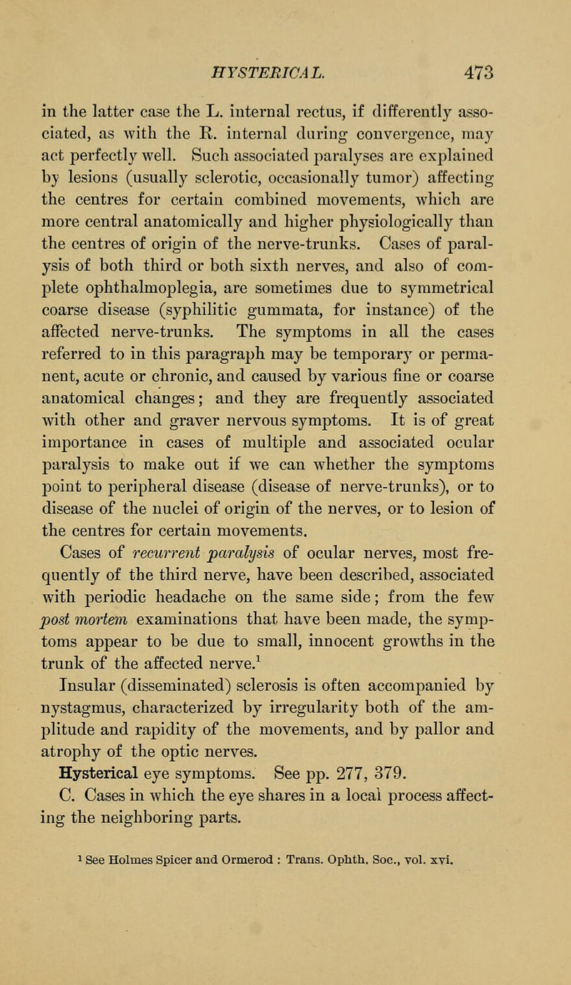 in the latter case the L. internal rectus, if differently asso- ciated, as with the R. internal daring convergence, may act perfectly well. Such associated joaralyses are explained by lesions (usually sclerotic, occasionally tumor) affecting the centres for certain combined movements, which are more central anatomically and higher physiologically than the centres of origin of the nerve-trunks. Cases of paral- ysis of both third or both sixth nerves, and also of com- plete ophthalmoplegia, are sometimes due to symmetrical coarse disease (syphilitic gummata, for instance) of the affected nerve-trunks. The symptoms in all the cases referred to in this paragraph may be temporary or perma- nent, acute or chronic, and caused by various fine or coarse anatomical changes; and they are frequently associated with other and graver nervous symptoms. It is of great importance in cases of multiple and associated ocular paralysis to make out if we can whether the symptoms point to peripheral disease (disease of nerve-trunks), or to disease of the nuclei of origin of the nerves, or to lesion of the centres for certain movements. Cases of recurrent paralysis of ocular nerves, most fre- quently of the third nerve, have been described, associated with periodic headache on the same side; from the few post mortem examinations that have been made, the symp- toms appear to be due to small, innocent growths in the trunk of the affected nerve.1 Insular (disseminated) sclerosis is often accompanied by nystagmus, characterized by irregularity both of the am- plitude and rapidity of the movements, and by pallor and atrophy of the optic nerves. Hysterical eye symptoms. See pp. 277, 379. C. Cases in which the eye shares in a local process affect- ing the neighboring parts. 1 See Holmes Spicer and Ormerod : Trans. Ophth. Soc, vol. xvi.